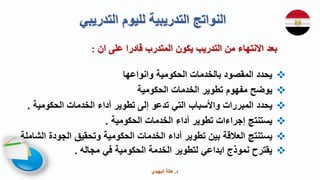 ‫د‬
.
‫البهيدي‬ ‫هالة‬

‫وانواعها‬ ‫الحكومية‬ ‫بالخدمات‬ ‫المقصود‬ ‫يحدد‬

‫يوضح‬
‫مفهوم‬
‫الحكومية‬ ‫الخدمات‬ ‫تطوير‬

‫يحدد‬
‫المبررات‬
‫واألسباب‬
‫إلى‬ ‫تدعو‬ ‫التي‬
‫الحكومية‬ ‫الخدمات‬ ‫أداء‬ ‫تطوير‬
.

‫الحكومية‬ ‫الخدمات‬ ‫أداء‬ ‫تطوير‬ ‫إجراءات‬ ‫يستنتج‬
.

‫ا‬ ‫الجودة‬ ‫وتحقيق‬ ‫الحكومية‬ ‫الخدمات‬ ‫أداء‬ ‫تطوير‬ ‫بين‬ ‫العالقة‬ ‫يستنتج‬
‫لشاملة‬

‫مجاله‬ ‫في‬ ‫الحكومية‬ ‫الخدمة‬ ‫لتطوير‬ ‫ابداعي‬ ‫نموذج‬ ‫يقترح‬
.
‫التدر‬ ‫لليوم‬ ‫التدريبية‬ ‫النواتج‬
‫يبي‬
‫ان‬ ‫على‬ ‫قادرا‬ ‫المتدرب‬ ‫يكون‬ ‫التدريب‬ ‫من‬ ‫االنتهاء‬ ‫بعد‬
:
 