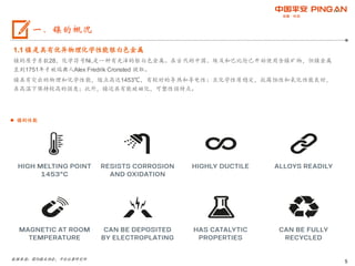 5
1.1 镍是具有优异物理化学性能银白色金属
镍的原子系数28，化学符号Ni,是一种有光泽的银白色金属。在古代的中国、埃及和巴比伦已开始使用含镍矿物，但镍金属
直到1751年才被瑞典人Alex Fredrik Cronsted 提取。
镍具有突出的物理和化学性能，熔点高达1453℃，有较好的导热和导电性；且化学性质稳定，抗腐蚀性和氧化性能良好，
在高温下保持较高的强度；此外，镍还具有能被磁化，可塑性强特点。
数据来源：国际镍业协会，平安证券研究所
一、镍的概况
 镍的性能
 