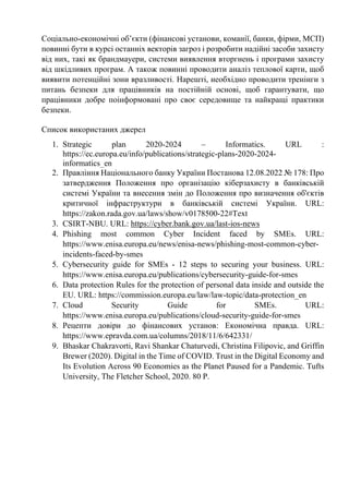 Соціально-економічні об’єкти (фінансові установи, команії, банки, фірми, МСП)
повинні бути в курсі останніх векторів загроз і розробити надійні засоби захисту
від них, такі як брандмауери, системи виявлення вторгнень і програми захисту
від шкідливих програм. А також повинні проводити аналіз теплової карти, щоб
виявити потенційні зони вразливості. Нарешті, необхідно проводити тренінги з
питань безпеки для працівників на постійній основі, щоб гарантувати, що
працівники добре поінформовані про своє середовище та найкращі практики
безпеки.
Список використаних джерел
1. Strategic plan 2020-2024 – Informatics. URL :
https://ec.europa.eu/info/publications/strategic-plans-2020-2024-
informatics_en
2. Правління Національного банку України Постанова 12.08.2022 № 178: Про
затвердження Положення про організацію кіберзахисту в банківській
системі України та внесення змін до Положення про визначення об'єктів
критичної інфраструктури в банківській системі України. URL:
https://zakon.rada.gov.ua/laws/show/v0178500-22#Text
3. CSIRT-NBU. URL: https://cyber.bank.gov.ua/last-ios-news
4. Phishing most common Cyber Incident faced by SMEs. URL:
https://www.enisa.europa.eu/news/enisa-news/phishing-most-common-cyber-
incidents-faced-by-smes
5. Cybersecurity guide for SMEs - 12 steps to securing your business. URL:
https://www.enisa.europa.eu/publications/cybersecurity-guide-for-smes
6. Data protection Rules for the protection of personal data inside and outside the
EU. URL: https://commission.europa.eu/law/law-topic/data-protection_en
7. Cloud Security Guide for SMEs. URL:
https://www.enisa.europa.eu/publications/cloud-security-guide-for-smes
8. Рецепти довіри до фінансових установ: Економічна правда. URL:
https://www.epravda.com.ua/columns/2018/11/6/642331/
9. Bhaskar Chakravorti, Ravi Shankar Chaturvedi, Christina Filipovic, and Griffin
Brewer (2020). Digital in the Time of COVID. Trust in the Digital Economy and
Its Evolution Across 90 Economies as the Planet Paused for a Pandemic. Tufts
University, The Fletcher School, 2020. 80 P.
 