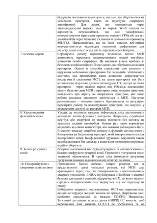 підприємства повинні гарантувати, що дані, що зберігаються на
мобільних пристроях, таких як ноутбуки, смартфони
зашифровані. Для даних, що передаються через
загальнодоступні мережі, такі як мережі Wi-Fi готелів чи
аеропортів, переконайтеся, що дані зашифровані,
використовуючи віртуальну приватну мережу (VPN) або доступ
до веб-сайтів через безпечне з’єднання за допомогою протоколу
SSL/TLS. Переконайтеся, що на їхніх власних веб-сайтах
використовується відповідна технологія шифрування для
захисту даних клієнтів під час їх передачі через Інтернет.
7. Безпека мережі Спрощуючи роботу персоналу віддалено, багато МСП
дозволяють персоналу використовувати власні ноутбуки,
планшети та/або смартфони. Це викликає кілька проблем із
безпекою конфіденційних бізнес-даних, що зберігаються на цих
пристроях. Одним із способів управління цим ризиком є
керування мобільними пристроями. Це дозволить: здійснювати
контроль над пристроями, яким дозволено користуватись
послугами й системами МСП; на таким пристроях має бути
встановлене актуальне сучасне антивірусне ПЗ; доступ до таких
пристроїв – через надійні паролі або PIN-код; дистанційно
стерти будь-які дані МСП з пристрою, якщо власник пристрою
повідомить про втрату чи викрадення пристрою, або якщо
робота власника пристрою закінчиться з МСП. Наступна
рекомендація – використовувати брандмауери та регулярно
перевіряти роботу та налаштування пристроїв, що залучені у
віддаленому доступі до ресурсів МСП.
8. Удосконалення
фізичної безпеки
Усюди, де міститься важлива інформація, слід застосовувати
відповідні засоби фізичного контролю. Наприклад, службовий
ноутбук або смартфон не можна залишати без нагляду на
задньому сидінні автомобіля. Кожен раз, коли користувач
відходить від свого комп’ютера, він повинен заблокувати його.
В іншому випадку потрібно увімкнути функцію автоматичного
блокування на будь-якому пристрої, який використовується для
комерційних цілей. Конфіденційні друковані документи також
не слід залишати без нагляду, а якщо вони не використовуються,
надійно зберігати.
9. Захист резервних
копій
Резервне копіювання має бути регулярним та автоматизованим,
бажано шифрувати резервні копії. Проводити тестування щодо
здатності відновлення. В ідеалі слід проводити регулярне
тестування повного відновлення від початку до кінця.
10. Синхронізувати з
хмарними технологіями
Пропонуючи багато переваг, хмарні рішення все ж
представляють деякі унікальні ризики, які МСП слід
враховувати перед тим, як співпрацювати з постачальником
хмарних технологій. ENISA опублікувала «Посібник з хмарної
безпеки для малих і середніх підприємств» [7], до якого малим і
середнім підприємствам слід звернутися під час переходу на
хмару.
Вибираючи хмарного постачальника, МСП має переконатися,
що він не порушує жодних законів чи правил, зберігаючи дані,
особливо персональні, за межами ЄС/ЄЕЗ. Наприклад,
Загальний регламент захисту даних (GDPR) ЄС вимагає, щоб
персональні дані жителів ЄС/ЄЕЗ не зберігалися та не
 