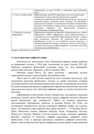 передавалися за межі ЄС/ЄЕЗ, за винятком дуже особливих
умов.
11. Захист онлайн-сайтів Вкрай важливо, щоб МСП гарантували, що їхні онлайн-сайти
налаштовані та обслуговуються безпечним способом
і що будь-які персональні дані або фінансові деталі, такі як дані
кредитної картки, належним чином захищені. Це передбачає
проведення регулярних тестів безпеки веб-сайтів для виявлення
будь-яких потенційних слабких місць у безпеці та проведення
регулярних перевірок для забезпечення належного
обслуговування та оновлення сайту.
12. Шукати та ділитись
інформацією
Ефективним інструментом боротьби з кіберзлочинністю є обмін
інформацією. Обмін інформацією щодо кіберзлочинності є
ключовим для того, щоб МСП краще розуміли ризики, з якими
вони стикаються. Компанії, які дізнаються про виклики
кібербезпеки та про те, як ці проблеми вдалося подолати, з
більшою ймовірністю вживуть заходів для захисту своїх систем,
ніж якби вони почули подібні подробиці з галузевих звітів або
опитувань щодо кібербезпеки.
Джерело: побудовано на основі [5].
3. Аналіз факторів цифрової довіри
Відповідно до аналітичного звіту «Економічна правда» довіра українців
до фінансових установ у 2018 році знаходилася на рівні близько 20% [8].
Повністю довіряють фінансовим установам лише 3%. Для порівняння,
аналогічний показник, наприклад, у Чехії становить 80%.
Факторів довіри багато, але серед ключових – ефективна система
гарантування вкладів. І вона потребує еволюційних змін.
Проте сама по собі система гарантій не дасть швидкого результату. Для
відновлення репутації фінансового сектору та довіри населення потрібна
злагоджена робота всіх учасників фінансового сектору та державних інституцій.
В умовах конвергенції процесів цифровізації в фінансово-економічинх системах
доцільним розглянути зміст факторів цифрової довіри та ступінь взаємозв’язку
між ними.
Інформаційно-статистичною базою використано дослідження науковців
всесвітньо відомої школи Флетчера щодо індексу цифрової еволюції. Наукова
школа функціонує при університеті Тафтса та активно займається
дослідженнями міжнародних відносин та ведення бізнесу [9]. Отже для
дослідження використаємо систему показників цифрової довіри, що охоплює
групу з 42 економік, серед переліку яких країн-членів ЄС – 13 (Австрія, Белгія,
Данія, Німеччина, Іспанія, Франція, Ірландія, Італія, Нідерланди, Польща,
Португалія, Румунія, Швеція). Система містить чотири ключових драйвери-
фактори: ставлення та поведінка, цифрове середовище, цифровий досвід
користувача. Саме ці фактори враховують надійність цифрової екосистеми,
рівень і типи суперечностей (тертя) в цифровому досвіді, рівень довіри громадян
 