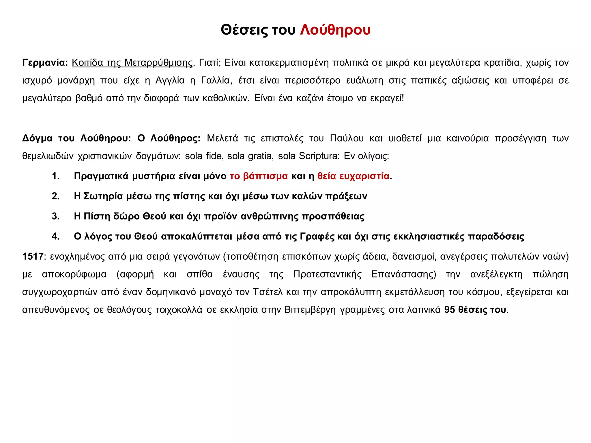 Θέσεις του Λούθηρου
Γερμανία: Κοιτίδα της Μεταρρύθμισης. Γιατί; Είναι κατακερματισμένη πολιτικά σε μικρά και μεγαλύτερα κρατίδια, χωρίς τον
ισχυρό μονάρχη που είχε η Αγγλία η Γαλλία, έτσι είναι περισσότερο ευάλωτη στις παπικές αξιώσεις και υποφέρει σε
μεγαλύτερο βαθμό από την διαφορά των καθολικών. Είναι ένα καζάνι έτοιμο να εκραγεί!
Δόγμα του Λούθηρου: Ο Λούθηρος: Μελετά τις επιστολές του Παύλου και υιοθετεί μια καινούρια προσέγγιση των
θεμελιωδών χριστιανικών δογμάτων: sola fide, sola gratia, sola Scriptura: Εν ολίγοις:
1. Πραγματικά μυστήρια είναι μόνο το βάπτισμα και η θεία ευχαριστία.
2. Η Σωτηρία μέσω της πίστης και όχι μέσω των καλών πράξεων
3. Η Πίστη δώρο Θεού και όχι προϊόν ανθρώπινης προσπάθειας
4. Ο λόγος του Θεού αποκαλύπτεται μέσα από τις Γραφές και όχι στις εκκλησιαστικές παραδόσεις
1517: ενοχλημένος από μια σειρά γεγονότων (τοποθέτηση επισκόπων χωρίς άδεια, δανεισμοί, ανεγέρσεις πολυτελών ναών)
με αποκορύφωμα (αφορμή και σπίθα έναυσης της Προτεσταντικής Επανάστασης) την ανεξέλεγκτη πώληση
συγχωροχαρτιών από έναν δομηνικανό μοναχό τον Τσέτελ και την απροκάλυπτη εκμετάλλευση του κόσμου, εξεγείρεται και
απευθυνόμενος σε θεολόγους τοιχοκολλά σε εκκλησία στην Βιττεμβέργη γραμμένες στα λατινικά 95 θέσεις του.
 