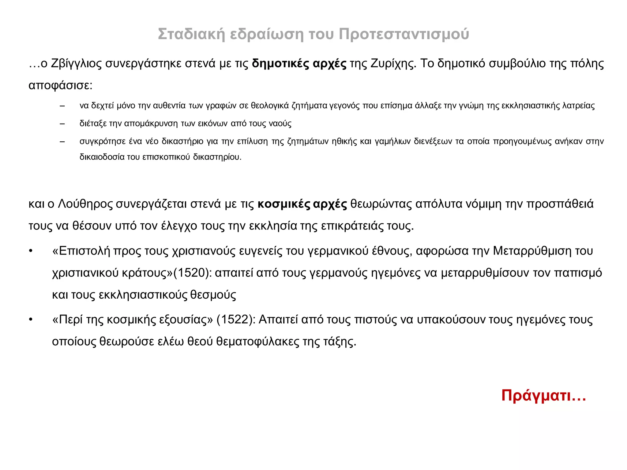 Σταδιακή εδραίωση του Προτεσταντισμού
…ο Ζβίγγλιος συνεργάστηκε στενά με τις δημοτικές αρχές της Ζυρίχης. Το δημοτικό συμβούλιο της πόλης
αποφάσισε:
– να δεχτεί μόνο την αυθεντία των γραφών σε θεολογικά ζητήματα γεγονός που επίσημα άλλαξε την γνώμη της εκκλησιαστικής λατρείας
– διέταξε την απομάκρυνση των εικόνων από τους ναούς
– συγκρότησε ένα νέο δικαστήριο για την επίλυση της ζητημάτων ηθικής και γαμήλιων διενέξεων τα οποία προηγουμένως ανήκαν στην
δικαιοδοσία του επισκοπικού δικαστηρίου.
και ο Λούθηρος συνεργάζεται στενά με τις κοσμικές αρχές θεωρώντας απόλυτα νόμιμη την προσπάθειά
τους να θέσουν υπό τον έλεγχο τους την εκκλησία της επικράτειάς τους.
• «Επιστολή προς τους χριστιανούς ευγενείς του γερμανικού έθνους, αφορώσα την Μεταρρύθμιση του
χριστιανικού κράτους»(1520): απαιτεί από τους γερμανούς ηγεμόνες να μεταρρυθμίσουν τον παπισμό
και τους εκκλησιαστικούς θεσμούς
• «Περί της κοσμικής εξουσίας» (1522): Απαιτεί από τους πιστούς να υπακούσουν τους ηγεμόνες τους
οποίους θεωρούσε ελέω θεού θεματοφύλακες της τάξης.
Πράγματι…
 