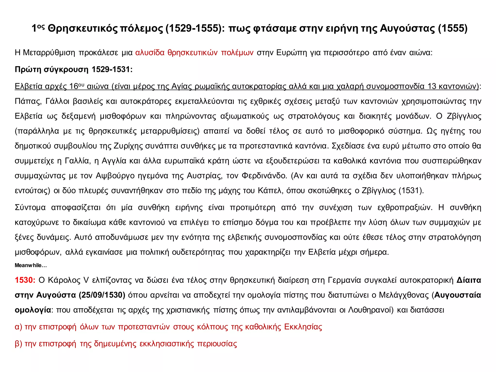 1ος Θρησκευτικός πόλεμος (1529-1555): πως φτάσαμε στην ειρήνη της Αυγούστας (1555)
Η Μεταρρύθμιση προκάλεσε μια αλυσίδα θρησκευτικών πολέμων στην Ευρώπη για περισσότερο από έναν αιώνα:
Πρώτη σύγκρουση 1529-1531:
Ελβετία αρχές 16ου αιώνα (είναι μέρος της Αγίας ρωμαϊκής αυτοκρατορίας αλλά και μια χαλαρή συνομοσπονδία 13 καντονιών):
Πάπας, Γάλλοι βασιλείς και αυτοκράτορες εκμεταλλεύονται τις εχθρικές σχέσεις μεταξύ των καντονιών χρησιμοποιώντας την
Ελβετία ως δεξαμενή μισθοφόρων και πληρώνοντας αξιωματικούς ως στρατολόγους και διοικητές μονάδων. Ο Ζβίγγλιος
(παράλληλα με τις θρησκευτικές μεταρρυθμίσεις) απαιτεί να δοθεί τέλος σε αυτό το μισθοφορικό σύστημα. Ως ηγέτης του
δημοτικού συμβουλίου της Ζυρίχης συνάπτει συνθήκες με τα προτεσταντικά καντόνια. Σχεδίασε ένα ευρύ μέτωπο στο οποίο θα
συμμετείχε η Γαλλία, η Αγγλία και άλλα ευρωπαϊκά κράτη ώστε να εξουδετερώσει τα καθολικά καντόνια που συσπειρώθηκαν
συμμαχώντας με τον Αψβούργο ηγεμόνα της Αυστρίας, τον Φερδινάνδο. (Αν και αυτά τα σχέδια δεν υλοποιήθηκαν πλήρως
εντούτοις) οι δύο πλευρές συναντήθηκαν στο πεδίο της μάχης του Κάπελ, όπου σκοτώθηκες ο Ζβίγγλιος (1531).
Σύντομα αποφασίζεται ότι μία συνθήκη ειρήνης είναι προτιμότερη από την συνέχιση των εχθροπραξιών. Η συνθήκη
κατοχύρωνε το δικαίωμα κάθε καντονιού να επιλέγει το επίσημο δόγμα του και προέβλεπε την λύση όλων των συμμαχιών με
ξένες δυνάμεις. Αυτό αποδυνάμωσε μεν την ενότητα της ελβετικής συνομοσπονδίας και ούτε έθεσε τέλος στην στρατολόγηση
μισθοφόρων, αλλά εγκαινίασε μια πολιτική ουδετερότητας που χαρακτηρίζει την Ελβετία μέχρι σήμερα.
Meanwhile…
1530: Ο Κάρολος V ελπίζοντας να δώσει ένα τέλος στην θρησκευτική διαίρεση στη Γερμανία συγκαλεί αυτοκρατορική Δίαιτα
στην Αυγούστα (25/09/1530) όπου αρνείται να αποδεχτεί την ομολογία πίστης που διατυπώνει ο Μελάγχθονας (Αυγουσταία
ομολογία: που αποδέχεται τις αρχές της χριστιανικής πίστης όπως την αντιλαμβάνονται οι Λουθηρανοί) και διατάσσει
α) την επιστροφή όλων των προτεσταντών στους κόλπους της καθολικής Εκκλησίας
β) την επιστροφή της δημευμένης εκκλησιαστικής περιουσίας
 