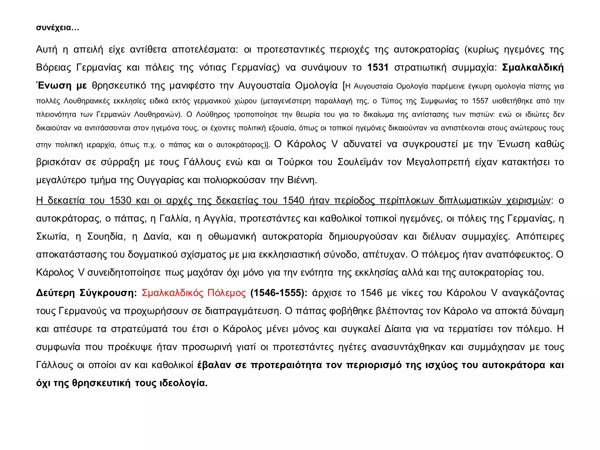 συνέχεια…
Αυτή η απειλή είχε αντίθετα αποτελέσματα: οι προτεσταντικές περιοχές της αυτοκρατορίας (κυρίως ηγεμόνες της
Βόρειας Γερμανίας και πόλεις της νότιας Γερμανίας) να συνάψουν το 1531 στρατιωτική συμμαχία: Σμαλκαλδική
Ένωση με θρησκευτικό της μανιφέστο την Αυγουσταία Ομολογία [Η Αυγουσταία Ομολογία παρέμεινε έγκυρη ομολογία πίστης για
πολλές Λουθηρανικές εκκλησίες ειδικά εκτός γερμανικού χώρου (μεταγενέστερη παραλλαγή της, ο Τύπος της Συμφωνίας το 1557 υιοθετήθηκε από την
πλειονότητα των Γερμανών Λουθηρανών). Ο Λούθηρος τροποποίησε την θεωρία του για το δικαίωμα της αντίστασης των πιστών: ενώ οι ιδιώτες δεν
δικαιούταν να αντιτάσσονται στον ηγεμόνα τους, οι έχοντες πολιτική εξουσία, όπως οι τοπικοί ηγεμόνες δικαιούνταν να αντιστέκονται στους ανώτερους τους
στην πολιτική ιεραρχία, όπως π.χ. ο πάπας και ο αυτοκράτορας)]. Ο Κάρολος V αδυνατεί να συγκρουστεί με την Ένωση καθώς
βρισκόταν σε σύρραξη με τους Γάλλους ενώ και οι Τούρκοι του Σουλεϊμάν τον Μεγαλοπρεπή είχαν κατακτήσει το
μεγαλύτερο τμήμα της Ουγγαρίας και πολιορκούσαν την Βιέννη.
Η δεκαετία του 1530 και οι αρχές της δεκαετίας του 1540 ήταν περίοδος περίπλοκων διπλωματικών χειρισμών: ο
αυτοκράτορας, ο πάπας, η Γαλλία, η Αγγλία, προτεστάντες και καθολικοί τοπικοί ηγεμόνες, οι πόλεις της Γερμανίας, η
Σκωτία, η Σουηδία, η Δανία, και η οθωμανική αυτοκρατορία δημιουργούσαν και διέλυαν συμμαχίες. Απόπειρες
αποκατάστασης του δογματικού σχίσματος με μια εκκλησιαστική σύνοδο, απέτυχαν. Ο πόλεμος ήταν αναπόφευκτος. Ο
Κάρολος V συνειδητοποίησε πως μαχόταν όχι μόνο για την ενότητα της εκκλησίας αλλά και της αυτοκρατορίας του.
Δεύτερη Σύγκρουση: Σμαλκαλδικός Πόλεμος (1546-1555): άρχισε το 1546 με νίκες του Κάρολου V αναγκάζοντας
τους Γερμανούς να προχωρήσουν σε διαπραγμάτευση. Ο πάπας φοβήθηκε βλέποντας τον Κάρολο να αποκτά δύναμη
και απέσυρε τα στρατεύματά του έτσι ο Κάρολος μένει μόνος και συγκαλεί Δίαιτα για να τερματίσει τον πόλεμο. Η
συμφωνία που προέκυψε ήταν προσωρινή γιατί οι προτεστάντες ηγέτες ανασυντάχθηκαν και συμμάχησαν με τους
Γάλλους οι οποίοι αν και καθολικοί έβαλαν σε προτεραιότητα τον περιορισμό της ισχύος του αυτοκράτορα και
όχι της θρησκευτική τους ιδεολογία.
 