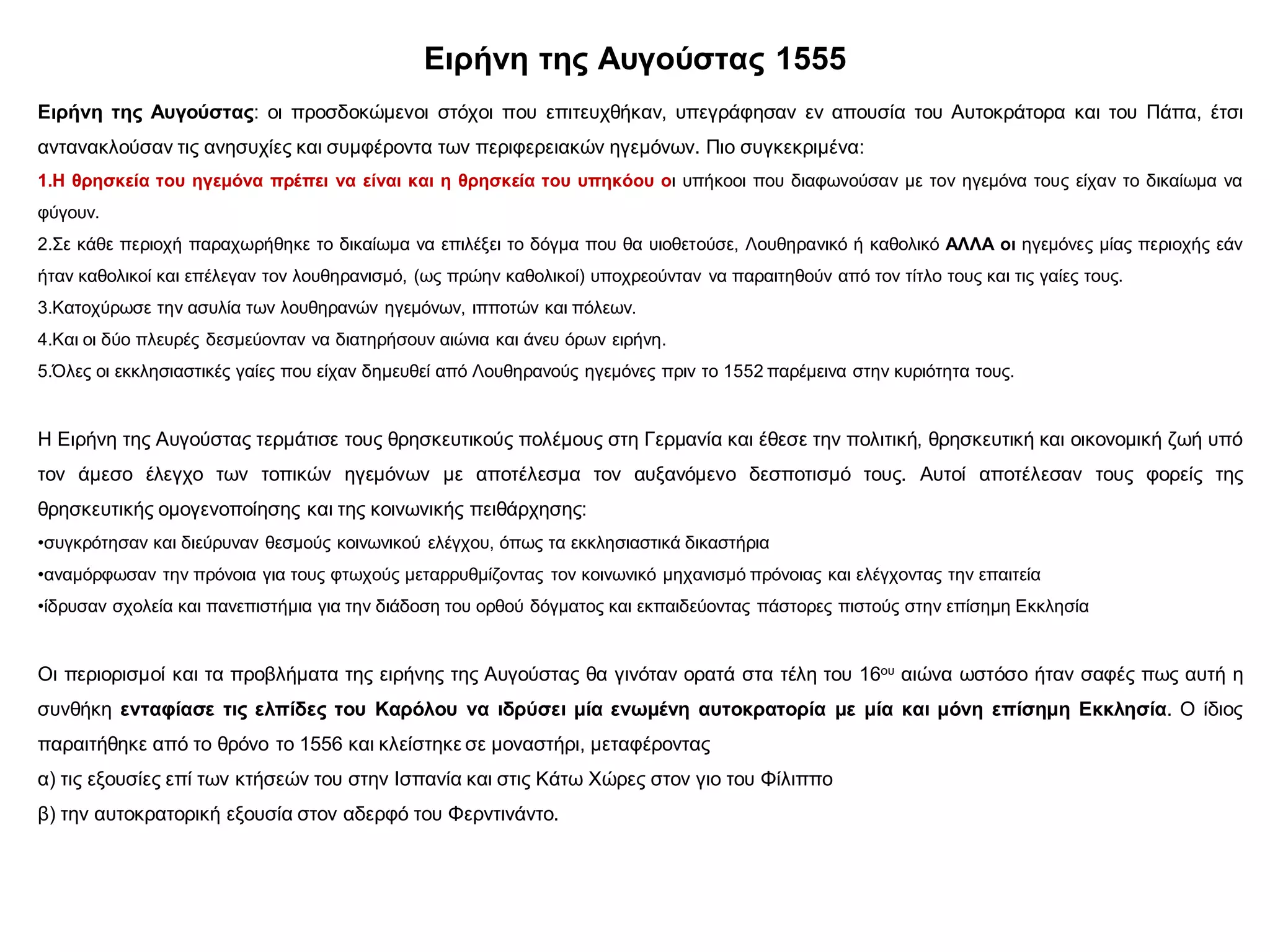 Ειρήνη της Αυγούστας 1555
Ειρήνη της Αυγούστας: οι προσδοκώμενοι στόχοι που επιτευχθήκαν, υπεγράφησαν εν απουσία του Αυτοκράτορα και του Πάπα, έτσι
αντανακλούσαν τις ανησυχίες και συμφέροντα των περιφερειακών ηγεμόνων. Πιο συγκεκριμένα:
1.Η θρησκεία του ηγεμόνα πρέπει να είναι και η θρησκεία του υπηκόου οι υπήκοοι που διαφωνούσαν με τον ηγεμόνα τους είχαν το δικαίωμα να
φύγουν.
2.Σε κάθε περιοχή παραχωρήθηκε το δικαίωμα να επιλέξει το δόγμα που θα υιοθετούσε, Λουθηρανικό ή καθολικό ΑΛΛΑ οι ηγεμόνες μίας περιοχής εάν
ήταν καθολικοί και επέλεγαν τον λουθηρανισμό, (ως πρώην καθολικοί) υποχρεούνταν να παραιτηθούν από τον τίτλο τους και τις γαίες τους.
3.Κατοχύρωσε την ασυλία των λουθηρανών ηγεμόνων, ιπποτών και πόλεων.
4.Και οι δύο πλευρές δεσμεύονταν να διατηρήσουν αιώνια και άνευ όρων ειρήνη.
5.Όλες οι εκκλησιαστικές γαίες που είχαν δημευθεί από Λουθηρανούς ηγεμόνες πριν το 1552 παρέμεινα στην κυριότητα τους.
Η Ειρήνη της Αυγούστας τερμάτισε τους θρησκευτικούς πολέμους στη Γερμανία και έθεσε την πολιτική, θρησκευτική και οικονομική ζωή υπό
τον άμεσο έλεγχο των τοπικών ηγεμόνων με αποτέλεσμα τον αυξανόμενο δεσποτισμό τους. Αυτοί αποτέλεσαν τους φορείς της
θρησκευτικής ομογενοποίησης και της κοινωνικής πειθάρχησης:
•συγκρότησαν και διεύρυναν θεσμούς κοινωνικού ελέγχου, όπως τα εκκλησιαστικά δικαστήρια
•αναμόρφωσαν την πρόνοια για τους φτωχούς μεταρρυθμίζοντας τον κοινωνικό μηχανισμό πρόνοιας και ελέγχοντας την επαιτεία
•ίδρυσαν σχολεία και πανεπιστήμια για την διάδοση του ορθού δόγματος και εκπαιδεύοντας πάστορες πιστούς στην επίσημη Εκκλησία
Οι περιορισμοί και τα προβλήματα της ειρήνης της Αυγούστας θα γινόταν ορατά στα τέλη του 16ου αιώνα ωστόσο ήταν σαφές πως αυτή η
συνθήκη ενταφίασε τις ελπίδες του Καρόλου να ιδρύσει μία ενωμένη αυτοκρατορία με μία και μόνη επίσημη Εκκλησία. Ο ίδιος
παραιτήθηκε από το θρόνο το 1556 και κλείστηκε σε μοναστήρι, μεταφέροντας
α) τις εξουσίες επί των κτήσεών του στην Ισπανία και στις Κάτω Χώρες στον γιο του Φίλιππο
β) την αυτοκρατορική εξουσία στον αδερφό του Φερντινάντο.
 