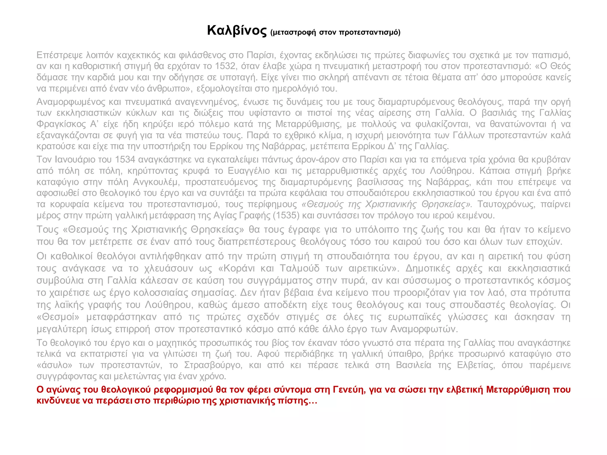 Καλβίνος (μεταστροφή στον προτεσταντισμό)
Επέστρεψε λοιπόν καχεκτικός και φιλάσθενος στο Παρίσι, έχοντας εκδηλώσει τις πρώτες διαφωνίες του σχετικά με τον παπισμό,
αν και η καθοριστική στιγμή θα ερχόταν το 1532, όταν έλαβε χώρα η πνευματική μεταστροφή του στον προτεσταντισμό: «Ο Θεός
δάμασε την καρδιά μου και την οδήγησε σε υποταγή. Είχε γίνει πιο σκληρή απέναντι σε τέτοια θέματα απ’ όσο μπορούσε κανείς
να περιμένει από έναν νέο άνθρωπο», εξομολογείται στο ημερολόγιό του.
Αναμορφωμένος και πνευματικά αναγεννημένος, ένωσε τις δυνάμεις του με τους διαμαρτυρόμενους θεολόγους, παρά την οργή
των εκκλησιαστικών κύκλων και τις διώξεις που υφίσταντο οι πιστοί της νέας αίρεσης στη Γαλλία. Ο βασιλιάς της Γαλλίας
Φραγκίσκος Α’ είχε ήδη κηρύξει ιερό πόλεμο κατά της Μεταρρύθμισης, με πολλούς να φυλακίζονται, να θανατώνονται ή να
εξαναγκάζονται σε φυγή για τα νέα πιστεύω τους. Παρά το εχθρικό κλίμα, η ισχυρή μειονότητα των Γάλλων προτεσταντών καλά
κρατούσε και είχε πια την υποστήριξη του Ερρίκου της Ναβάρρας, μετέπειτα Ερρίκου Δ’ της Γαλλίας.
Τον Ιανουάριο του 1534 αναγκάστηκε να εγκαταλείψει πάντως άρον-άρον στο Παρίσι και για τα επόμενα τρία χρόνια θα κρυβόταν
από πόλη σε πόλη, κηρύττοντας κρυφά το Ευαγγέλιο και τις μεταρρυθμιστικές αρχές του Λούθηρου. Κάποια στιγμή βρήκε
καταφύγιο στην πόλη Ανγκουλέμ, προστατευόμενος της διαμαρτυρόμενης βασίλισσας της Ναβάρρας, κάτι που επέτρεψε να
αφοσιωθεί στο θεολογικό του έργο και να συντάξει τα πρώτα κεφάλαια του σπουδαιότερου εκκλησιαστικού του έργου και ένα από
τα κορυφαία κείμενα του προτεσταντισμού, τους περίφημους «Θεσμούς της Χριστιανικής Θρησκείας». Ταυτοχρόνως, παίρνει
μέρος στην πρώτη γαλλική μετάφραση της Αγίας Γραφής (1535) και συντάσσει τον πρόλογο του ιερού κειμένου.
Τους «Θεσμούς της Χριστιανικής Θρησκείας» θα τους έγραφε για το υπόλοιπο της ζωής του και θα ήταν το κείμενο
που θα τον μετέτρεπε σε έναν από τους διαπρεπέστερους θεολόγους τόσο του καιρού του όσο και όλων των εποχών.
Οι καθολικοί θεολόγοι αντιλήφθηκαν από την πρώτη στιγμή τη σπουδαιότητα του έργου, αν και η αιρετική του φύση
τους ανάγκασε να το χλευάσουν ως «Κοράνι και Ταλμούδ των αιρετικών». Δημοτικές αρχές και εκκλησιαστικά
συμβούλια στη Γαλλία κάλεσαν σε καύση του συγγράμματος στην πυρά, αν και σύσσωμος ο προτεσταντικός κόσμος
το χαιρέτισε ως έργο κολοσσιαίας σημασίας. Δεν ήταν βέβαια ένα κείμενο που προοριζόταν για τον λαό, στα πρότυπα
της λαϊκής γραφής του Λούθηρου, καθώς άμεσο αποδέκτη είχε τους θεολόγους και τους σπουδαστές θεολογίας. Οι
«Θεσμοί» μεταφράστηκαν από τις πρώτες σχεδόν στιγμές σε όλες τις ευρωπαϊκές γλώσσες και άσκησαν τη
μεγαλύτερη ίσως επιρροή στον προτεσταντικό κόσμο από κάθε άλλο έργο των Αναμορφωτών.
Το θεολογικό του έργο και ο μαχητικός προσωπικός του βίος τον έκαναν τόσο γνωστό στα πέρατα της Γαλλίας που αναγκάστηκε
τελικά να εκπατριστεί για να γλιτώσει τη ζωή του. Αφού περιδιάβηκε τη γαλλική ύπαιθρο, βρήκε προσωρινό καταφύγιο στο
«άσυλο» των προτεσταντών, το Στρασβούργο, και από κει πέρασε τελικά στη Βασιλεία της Ελβετίας, όπου παρέμεινε
συγγράφοντας και μελετώντας για έναν χρόνο.
Ο αγώνας του θεολογικού ρεφορμισμού θα τον φέρει σύντομα στη Γενεύη, για να σώσει την ελβετική Μεταρρύθμιση που
κινδύνευε να περάσει στο περιθώριο της χριστιανικής πίστης…
 