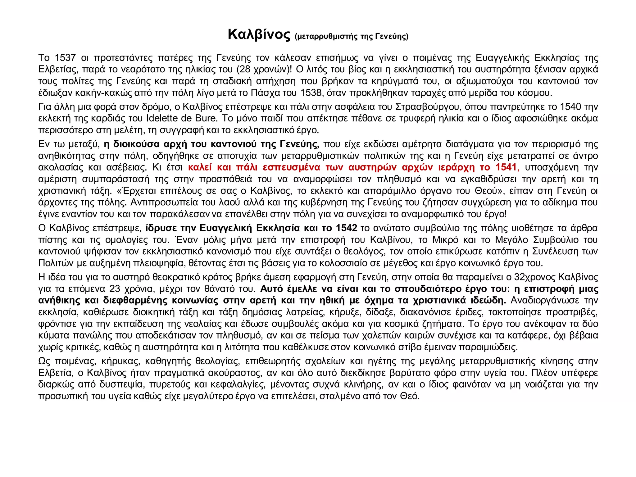 Καλβίνος (μεταρρυθμιστής της Γενεύης)
Το 1537 οι προτεστάντες πατέρες της Γενεύης τον κάλεσαν επισήμως να γίνει ο ποιμένας της Ευαγγελικής Εκκλησίας της
Ελβετίας, παρά το νεαρότατο της ηλικίας του (28 χρονών)! Ο λιτός του βίος και η εκκλησιαστική του αυστηρότητα ξένισαν αρχικά
τους πολίτες της Γενεύης και παρά τη σταδιακή απήχηση που βρήκαν τα κηρύγματά του, οι αξιωματούχοι του καντονιού τον
έδιωξαν κακήν-κακώς από την πόλη λίγο μετά το Πάσχα του 1538, όταν προκλήθηκαν ταραχές από μερίδα του κόσμου.
Για άλλη μια φορά στον δρόμο, ο Καλβίνος επέστρεψε και πάλι στην ασφάλεια του Στρασβούργου, όπου παντρεύτηκε το 1540 την
εκλεκτή της καρδιάς του Idelette de Bure. Το μόνο παιδί που απέκτησε πέθανε σε τρυφερή ηλικία και ο ίδιος αφοσιώθηκε ακόμα
περισσότερο στη μελέτη, τη συγγραφή και το εκκλησιαστικό έργο.
Εν τω μεταξύ, η διοικούσα αρχή του καντονιού της Γενεύης, που είχε εκδώσει αμέτρητα διατάγματα για τον περιορισμό της
ανηθικότητας στην πόλη, οδηγήθηκε σε αποτυχία των μεταρρυθμιστικών πολιτικών της και η Γενεύη είχε μετατραπεί σε άντρο
ακολασίας και ασέβειας. Κι έτσι καλεί και πάλι εσπευσμένα των αυστηρών αρχών ιεράρχη το 1541, υποσχόμενη την
αμέριστη συμπαράστασή της στην προσπάθειά του να αναμορφώσει τον πληθυσμό και να εγκαθιδρύσει την αρετή και τη
χριστιανική τάξη. «Έρχεται επιτέλους σε σας ο Καλβίνος, το εκλεκτό και απαράμιλλο όργανο του Θεού», είπαν στη Γενεύη οι
άρχοντες της πόλης. Αντιπροσωπεία του λαού αλλά και της κυβέρνηση της Γενεύης του ζήτησαν συγχώρεση για το αδίκημα που
έγινε εναντίον του και τον παρακάλεσαν να επανέλθει στην πόλη για να συνεχίσει το αναμορφωτικό του έργο!
Ο Καλβίνος επέστρεψε, ίδρυσε την Ευαγγελική Εκκλησία και το 1542 το ανώτατο συμβούλιο της πόλης υιοθέτησε τα άρθρα
πίστης και τις ομολογίες του. Έναν μόλις μήνα μετά την επιστροφή του Καλβίνου, το Μικρό και το Μεγάλο Συμβούλιο του
καντονιού ψήφισαν τον εκκλησιαστικό κανονισμό που είχε συντάξει ο θεολόγος, τον οποίο επικύρωσε κατόπιν η Συνέλευση των
Πολιτών με αυξημένη πλειοψηφία, θέτοντας έτσι τις βάσεις για το κολοσσιαίο σε μέγεθος και έργο κοινωνικό έργο του.
Η ιδέα του για το αυστηρό θεοκρατικό κράτος βρήκε άμεση εφαρμογή στη Γενεύη, στην οποία θα παραμείνει ο 32χρονος Καλβίνος
για τα επόμενα 23 χρόνια, μέχρι τον θάνατό του. Αυτό έμελλε να είναι και το σπουδαιότερο έργο του: η επιστροφή μιας
ανήθικης και διεφθαρμένης κοινωνίας στην αρετή και την ηθική με όχημα τα χριστιανικά ιδεώδη. Αναδιοργάνωσε την
εκκλησία, καθιέρωσε διοικητική τάξη και τάξη δημόσιας λατρείας, κήρυξε, δίδαξε, διακανόνισε έριδες, τακτοποίησε προστριβές,
φρόντισε για την εκπαίδευση της νεολαίας και έδωσε συμβουλές ακόμα και για κοσμικά ζητήματα. Το έργο του ανέκοψαν τα δύο
κύματα πανώλης που αποδεκάτισαν τον πληθυσμό, αν και σε πείσμα των χαλεπών καιρών συνέχισε και τα κατάφερε, όχι βέβαια
χωρίς κριτικές, καθώς η αυστηρότητα και η λιτότητα που καθέλκυσε στον κοινωνικό στίβο έμειναν παροιμιώδεις.
Ως ποιμένας, κήρυκας, καθηγητής θεολογίας, επιθεωρητής σχολείων και ηγέτης της μεγάλης μεταρρυθμιστικής κίνησης στην
Ελβετία, ο Καλβίνος ήταν πραγματικά ακούραστος, αν και όλο αυτό διεκδίκησε βαρύτατο φόρο στην υγεία του. Πλέον υπέφερε
διαρκώς από δυσπεψία, πυρετούς και κεφαλαλγίες, μένοντας συχνά κλινήρης, αν και ο ίδιος φαινόταν να μη νοιάζεται για την
προσωπική του υγεία καθώς είχε μεγαλύτερο έργο να επιτελέσει, σταλμένο από τον Θεό.
 