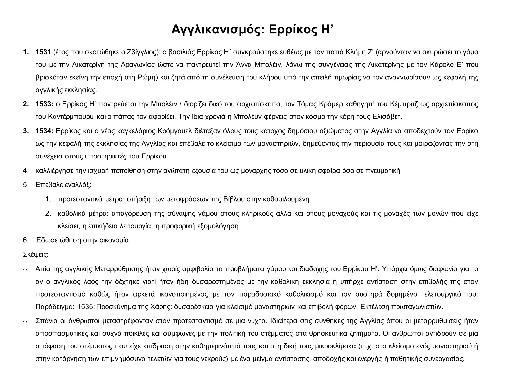 Αγγλικανισμός: Ερρίκος Η’
1. 1531 (έτος που σκοτώθηκε ο Ζβίγγλιος): ο βασιλιάς Ερρίκος Η΄ συγκρούστηκε ευθέως με τον παπά Κλήμη Ζ’ (αρνούνταν να ακυρώσει το γάμο
του με την Αικατερίνη της Αραγωνίας ώστε να παντρευτεί την Άννα Μπολέιν, λόγω της συγγένειας της Αικατερίνης με τον Κάρολο Ε’ που
βρισκόταν εκείνη την εποχή στη Ρώμη) και ζητά από τη συνέλευση του κλήρου υπό την απειλή τιμωρίας να τον αναγνωρίσουν ως κεφαλή της
αγγλικής εκκλησίας.
2. 1533: ο Ερρίκος Η’ παντρεύεται την Μπολέιν / διορίζει δικό του αρχιεπίσκοπο, τον Τόμας Κράμερ καθηγητή του Κέμπριτζ ως αρχιεπίσκοπος
του Καντέρμπουρυ και ο πάπας τον αφορίζει. Την ίδια χρονιά η Μπολέυν φέρνεις στον κόσμο την κόρη τους Ελισάβετ.
3. 1534: Ερρίκος και ο νέος καγκελάριος Κρόμγουελ διέταξαν όλους τους κάτοχος δημόσιου αξιώματος στην Αγγλία να αποδεχτούν τον Ερρίκο
ως την κεφαλή της εκκλησίας της Αγγλίας και επέβαλε το κλείσιμο των μοναστηριών, δημεύοντας την περιουσία τους και μοιράζοντας την στη
συνέχεια στους υποστηρικτές του Ερρίκου.
4. καλλιέργησε την ισχυρή πεποίθηση στην ανώτατη εξουσία του ως μονάρχης τόσο σε υλική σφαίρα όσο σε πνευματική
5. Επέβαλε εναλλάξ:
1. προτεσταντικά μέτρα: στήριξη των μεταφράσεων της Βίβλου στην καθομιλουμένη
2. καθολικά μέτρα: απαγόρευση της σύναψης γάμου στους κληρικούς αλλά και στους μοναχούς και τις μοναχές των μονών που είχε
κλείσει, η επικήδεια λειτουργία, η προφορική εξομολόγηση
6. Έδωσε ώθηση στην οικονομία
Σκέψεις:
o Αιτία της αγγλικής Μεταρρύθμισης ήταν χωρίς αμφιβολία τα προβλήματα γάμου και διαδοχής του Ερρίκου Η’. Υπάρχει όμως διαφωνία για το
αν ο αγγλικός λαός την δέχτηκε γιατί ήταν ήδη δυσαρεστημένος με την καθολική εκκλησία ή υπήρχε αντίσταση στην επιβολής της στον
προτεσταντισμό καθώς ήταν αρκετά ικανοποιημένος με τον παραδοσιακό καθολικισμό και τον αυστηρά δομημένο τελετουργικό του.
Παράδειγμα: 1536: Προσκύνημα της Χάρης: δυσαρέσκεια για κλείσιμό μοναστηριών και επιβολή φόρων. Εκτέλεση πρωταγωνιστών.
o Σπάνια οι άνθρωποι μεταστρέφονταν στον προτεσταντισμό σε μια νύχτα. Ιδιαίτερα στις συνθήκες της Αγγλίας όπου οι μεταρρυθμίσεις ήταν
αποσπασματικές και συχνά ποικίλες και σύμφωνες με την πολιτική του στέμματος στα θρησκευτικά ζητήματα. Οι άνθρωποι αντιδρούν σε μία
απόφαση του στέμματος που είχε επίδραση στην καθημερινότητά τους και στη δική τους μικροκλίμακα (π.χ. στο κλείσιμο ενός μοναστηριού ή
στην κατάργηση των επιμνημόσυνο τελετών για τους νεκρούς) με ένα μείγμα αντίστασης, αποδοχής και ενεργής ή παθητικής συνεργασίας.
 