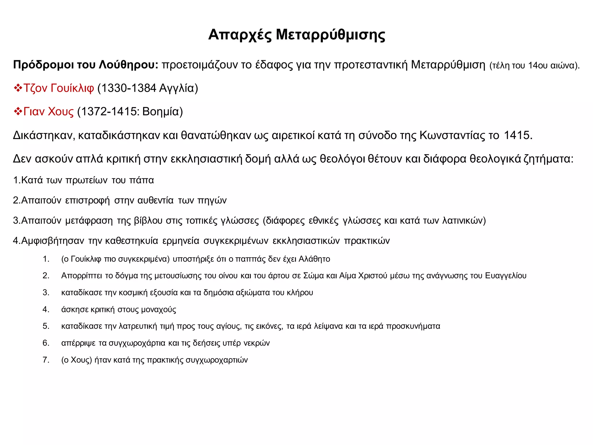 Απαρχές Μεταρρύθμισης
Πρόδρομοι του Λούθηρου: προετοιμάζουν το έδαφος για την προτεσταντική Μεταρρύθμιση (τέλη του 14ου αιώνα).
Τζον Γουίκλιφ (1330-1384 Αγγλία)
Γιαν Χους (1372-1415: Βοημία)
Δικάστηκαν, καταδικάστηκαν και θανατώθηκαν ως αιρετικοί κατά τη σύνοδο της Κωνσταντίας το 1415.
Δεν ασκούν απλά κριτική στην εκκλησιαστική δομή αλλά ως θεολόγοι θέτουν και διάφορα θεολογικά ζητήματα:
1.Κατά των πρωτείων του πάπα
2.Απαιτούν επιστροφή στην αυθεντία των πηγών
3.Απαιτούν μετάφραση της βίβλου στις τοπικές γλώσσες (διάφορες εθνικές γλώσσες και κατά των λατινικών)
4.Αμφισβήτησαν την καθεστηκυία ερμηνεία συγκεκριμένων εκκλησιαστικών πρακτικών
1. (ο Γουίκλιφ πιο συγκεκριμένα) υποστήριξε ότι ο παππάς δεν έχει Αλάθητο
2. Απορρίπτει το δόγμα της μετουσίωσης του οίνου και του άρτου σε Σώμα και Αίμα Χριστού μέσω της ανάγνωσης του Ευαγγελίου
3. καταδίκασε την κοσμική εξουσία και τα δημόσια αξιώματα του κλήρου
4. άσκησε κριτική στους μοναχούς
5. καταδίκασε την λατρευτική τιμή προς τους αγίους, τις εικόνες, τα ιερά λείψανα και τα ιερά προσκυνήματα
6. απέρριψε τα συγχωροχάρτια και τις δεήσεις υπέρ νεκρών
7. (ο Χους) ήταν κατά της πρακτικής συγχωροχαρτιών
 