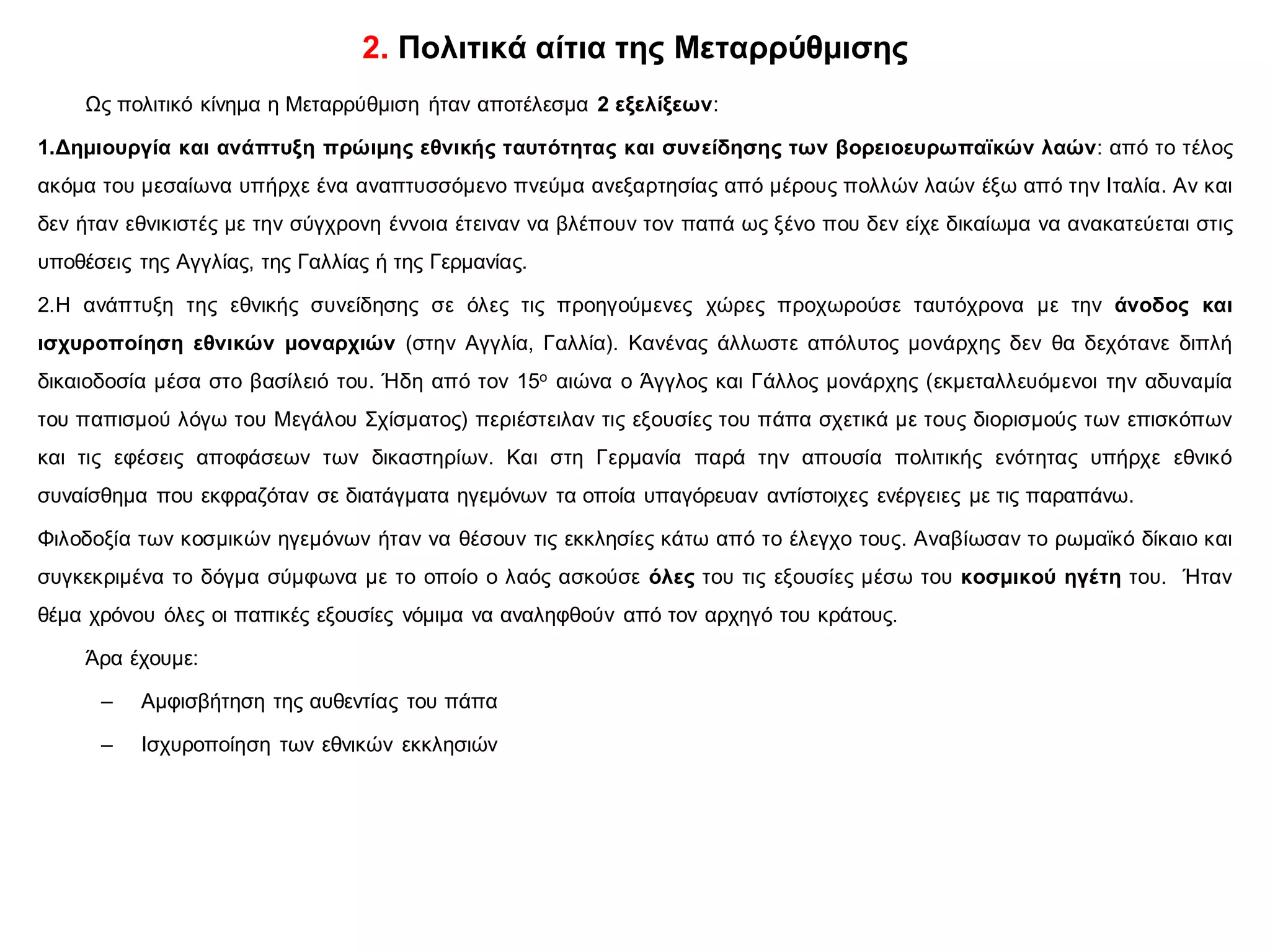 2. Πολιτικά αίτια της Μεταρρύθμισης
Ως πολιτικό κίνημα η Μεταρρύθμιση ήταν αποτέλεσμα 2 εξελίξεων:
1.Δημιουργία και ανάπτυξη πρώιμης εθνικής ταυτότητας και συνείδησης των βορειοευρωπαϊκών λαών: από το τέλος
ακόμα του μεσαίωνα υπήρχε ένα αναπτυσσόμενο πνεύμα ανεξαρτησίας από μέρους πολλών λαών έξω από την Ιταλία. Αν και
δεν ήταν εθνικιστές με την σύγχρονη έννοια έτειναν να βλέπουν τον παπά ως ξένο που δεν είχε δικαίωμα να ανακατεύεται στις
υποθέσεις της Αγγλίας, της Γαλλίας ή της Γερμανίας.
2.Η ανάπτυξη της εθνικής συνείδησης σε όλες τις προηγούμενες χώρες προχωρούσε ταυτόχρονα με την άνοδος και
ισχυροποίηση εθνικών μοναρχιών (στην Αγγλία, Γαλλία). Κανένας άλλωστε απόλυτος μονάρχης δεν θα δεχότανε διπλή
δικαιοδοσία μέσα στο βασίλειό του. Ήδη από τον 15ο αιώνα ο Άγγλος και Γάλλος μονάρχης (εκμεταλλευόμενοι την αδυναμία
του παπισμού λόγω του Μεγάλου Σχίσματος) περιέστειλαν τις εξουσίες του πάπα σχετικά με τους διορισμούς των επισκόπων
και τις εφέσεις αποφάσεων των δικαστηρίων. Και στη Γερμανία παρά την απουσία πολιτικής ενότητας υπήρχε εθνικό
συναίσθημα που εκφραζόταν σε διατάγματα ηγεμόνων τα οποία υπαγόρευαν αντίστοιχες ενέργειες με τις παραπάνω.
Φιλοδοξία των κοσμικών ηγεμόνων ήταν να θέσουν τις εκκλησίες κάτω από το έλεγχο τους. Αναβίωσαν το ρωμαϊκό δίκαιο και
συγκεκριμένα το δόγμα σύμφωνα με το οποίο ο λαός ασκούσε όλες του τις εξουσίες μέσω του κοσμικού ηγέτη του. Ήταν
θέμα χρόνου όλες οι παπικές εξουσίες νόμιμα να αναληφθούν από τον αρχηγό του κράτους.
Άρα έχουμε:
– Αμφισβήτηση της αυθεντίας του πάπα
– Ισχυροποίηση των εθνικών εκκλησιών
 