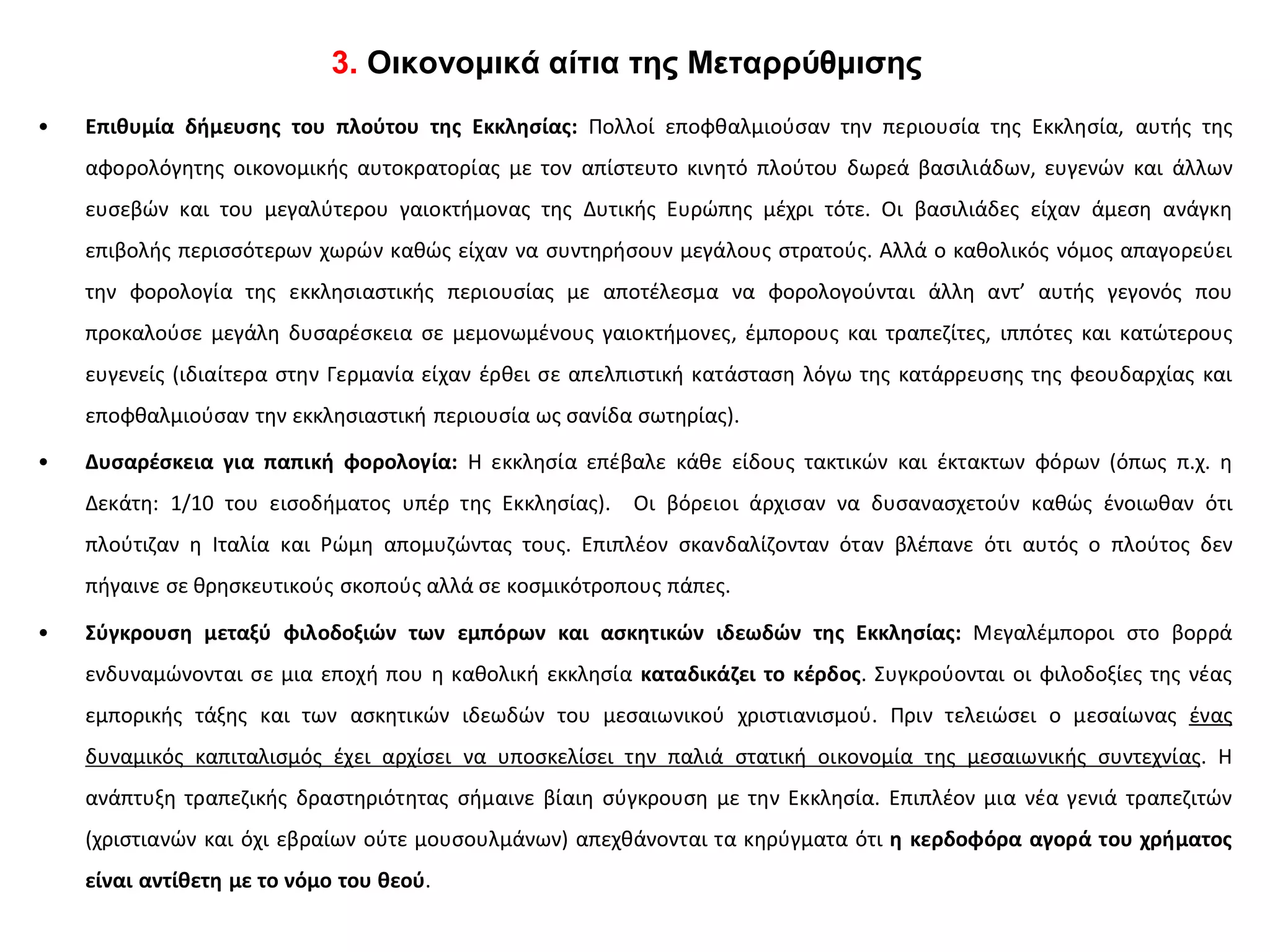 3. Οικονομικά αίτια της Μεταρρύθμισης
• Επιθυμία δήμευσης του πλούτου της Εκκλησίας: Πολλοί εποφθαλμιούσαν την περιουσία της Εκκλησία, αυτής της
αφορολόγητης οικονομικής αυτοκρατορίας με τον απίστευτο κινητό πλούτου δωρεά βασιλιάδων, ευγενών και άλλων
ευσεβών και του μεγαλύτερου γαιοκτήμονας της Δυτικής Ευρώπης μέχρι τότε. Οι βασιλιάδες είχαν άμεση ανάγκη
επιβολής περισσότερων χωρών καθώς είχαν να συντηρήσουν μεγάλους στρατούς. Αλλά ο καθολικός νόμος απαγορεύει
την φορολογία της εκκλησιαστικής περιουσίας με αποτέλεσμα να φορολογούνται άλλη αντ’ αυτής γεγονός που
προκαλούσε μεγάλη δυσαρέσκεια σε μεμονωμένους γαιοκτήμονες, έμπορους και τραπεζίτες, ιππότες και κατώτερους
ευγενείς (ιδιαίτερα στην Γερμανία είχαν έρθει σε απελπιστική κατάσταση λόγω της κατάρρευσης της φεουδαρχίας και
εποφθαλμιούσαν την εκκλησιαστική περιουσία ως σανίδα σωτηρίας).
• Δυσαρέσκεια για παπική φορολογία: Η εκκλησία επέβαλε κάθε είδους τακτικών και έκτακτων φόρων (όπως π.χ. η
Δεκάτη: 1/10 του εισοδήματος υπέρ της Εκκλησίας). Οι βόρειοι άρχισαν να δυσανασχετούν καθώς ένοιωθαν ότι
πλούτιζαν η Ιταλία και Ρώμη απομυζώντας τους. Επιπλέον σκανδαλίζονταν όταν βλέπανε ότι αυτός ο πλούτος δεν
πήγαινε σε θρησκευτικούς σκοπούς αλλά σε κοσμικότροπους πάπες.
• Σύγκρουση μεταξύ φιλοδοξιών των εμπόρων και ασκητικών ιδεωδών της Εκκλησίας: Μεγαλέμποροι στο βορρά
ενδυναμώνονται σε μια εποχή που η καθολική εκκλησία καταδικάζει το κέρδος. Συγκρούονται οι φιλοδοξίες της νέας
εμπορικής τάξης και των ασκητικών ιδεωδών του μεσαιωνικού χριστιανισμού. Πριν τελειώσει ο μεσαίωνας ένας
δυναμικός καπιταλισμός έχει αρχίσει να υποσκελίσει την παλιά στατική οικονομία της μεσαιωνικής συντεχνίας. Η
ανάπτυξη τραπεζικής δραστηριότητας σήμαινε βίαιη σύγκρουση με την Εκκλησία. Επιπλέον μια νέα γενιά τραπεζιτών
(χριστιανών και όχι εβραίων ούτε μουσουλμάνων) απεχθάνονται τα κηρύγματα ότι η κερδοφόρα αγορά του χρήματος
είναι αντίθετη με το νόμο του θεού.
 