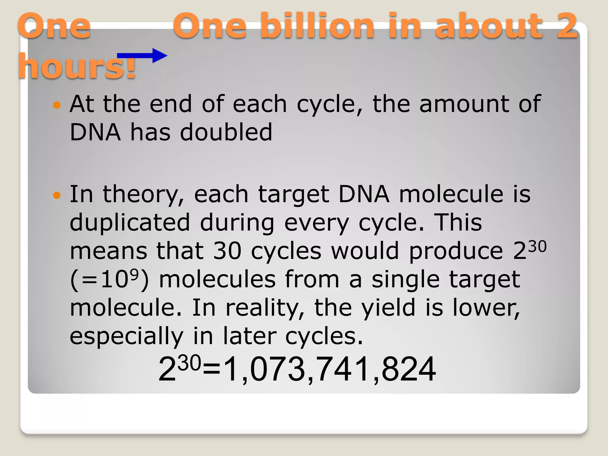 One One billion in about 2
hours!
 At the end of each cycle, the amount of
DNA has doubled
 In theory, each target DNA molecule is
duplicated during every cycle. This
means that 30 cycles would produce 230
(=109) molecules from a single target
molecule. In reality, the yield is lower,
especially in later cycles.
230=1,073,741,824
 