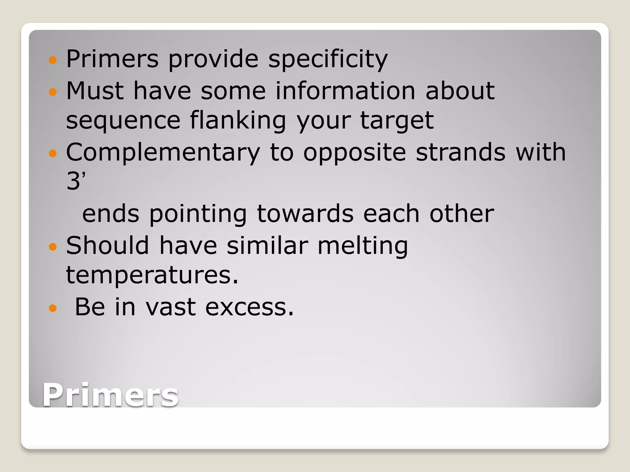 Primers
 Primers provide specificity
 Must have some information about
sequence flanking your target
 Complementary to opposite strands with
3’
ends pointing towards each other
 Should have similar melting
temperatures.
 Be in vast excess.
 