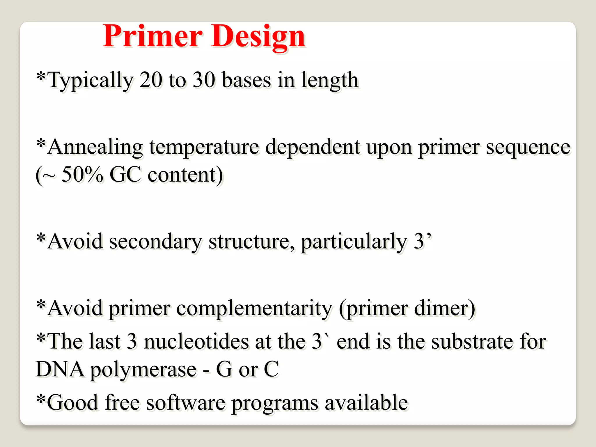 Primer Design
*Typically 20 to 30 bases in length
*Annealing temperature dependent upon primer sequence
(~ 50% GC content)
*Avoid secondary structure, particularly 3’
*Avoid primer complementarity (primer dimer)
*The last 3 nucleotides at the 3` end is the substrate for
DNA polymerase - G or C
*Good free software programs available
 