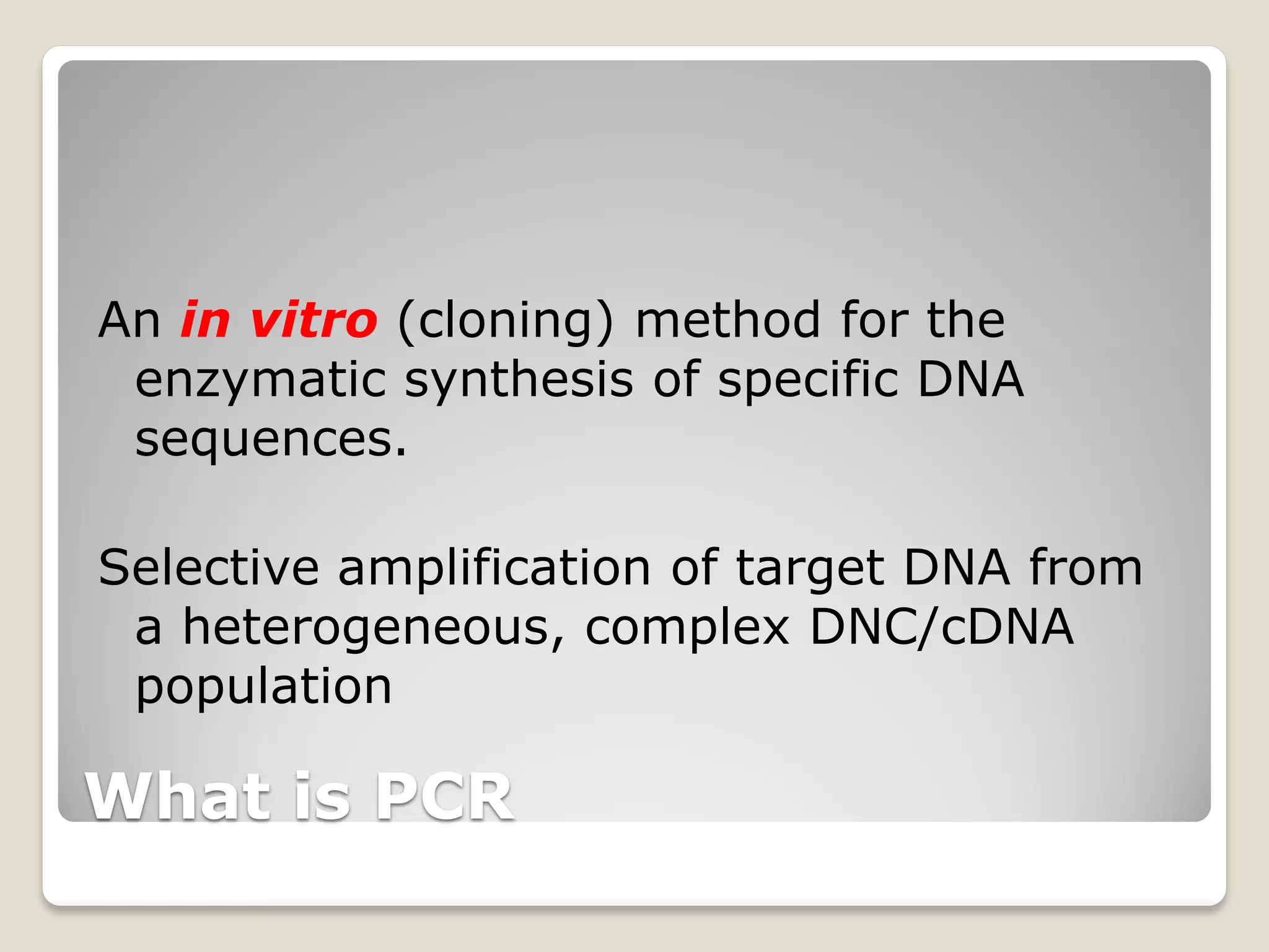 What is PCR
An in vitro (cloning) method for the
enzymatic synthesis of specific DNA
sequences.
Selective amplification of target DNA from
a heterogeneous, complex DNC/cDNA
population
 