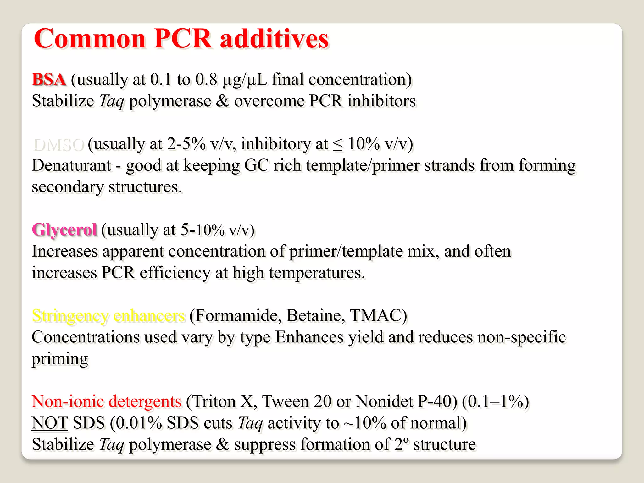 Common PCR additives
BSA (usually at 0.1 to 0.8 µg/µL final concentration)
Stabilize Taq polymerase & overcome PCR inhibitors
DMSO (usually at 2-5% v/v, inhibitory at ≤ 10% v/v)
Denaturant - good at keeping GC rich template/primer strands from forming
secondary structures.
Glycerol (usually at 5-10% v/v)
Increases apparent concentration of primer/template mix, and often
increases PCR efficiency at high temperatures.
Stringency enhancers (Formamide, Betaine, TMAC)
Concentrations used vary by type Enhances yield and reduces non-specific
priming
Non-ionic detergents (Triton X, Tween 20 or Nonidet P-40) (0.1–1%)
% of normal)
10
activity to ~
Taq
% SDS cuts
01
.
0
SDS (
NOT
Stabilize Taq polymerase & suppress formation of 2º structure
 