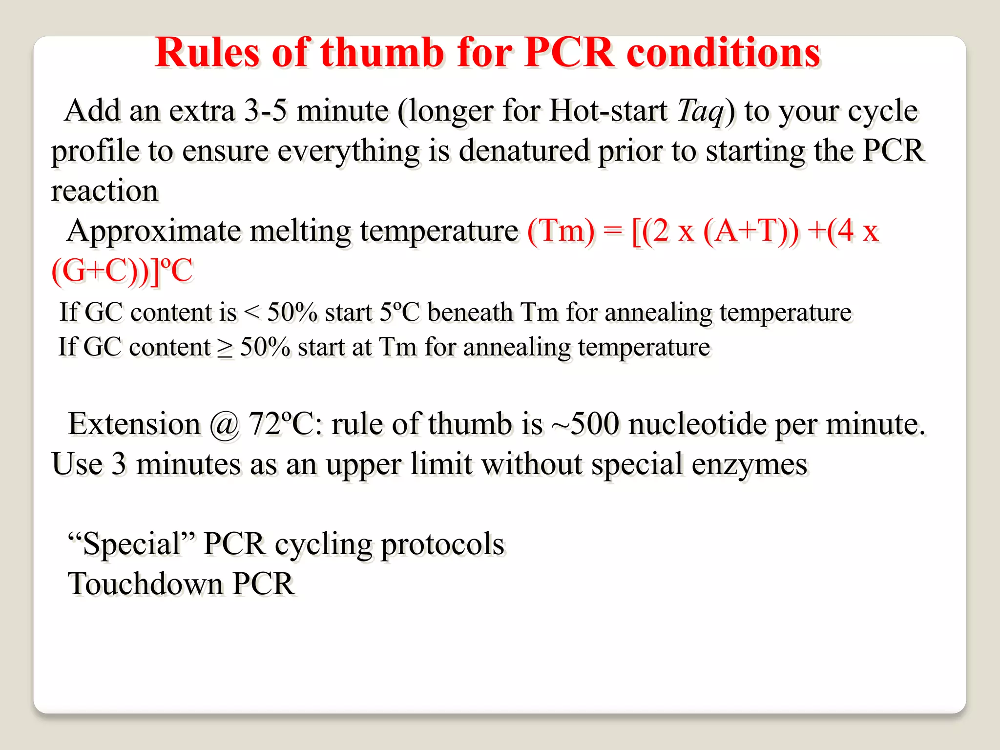 Rules of thumb for PCR conditions
Add an extra 3-5 minute (longer for Hot-start Taq) to your cycle
profile to ensure everything is denatured prior to starting the PCR
reaction
Approximate melting temperature (Tm) = [(2 x (A+T)) +(4 x
(G+C))]ºC
If GC content is < 50% start 5ºC beneath Tm for annealing temperature
If GC content ≥ 50% start at Tm for annealing temperature
Extension @ 72ºC: rule of thumb is ~500 nucleotide per minute.
Use 3 minutes as an upper limit without special enzymes
“Special” PCR cycling protocols
Touchdown PCR
 