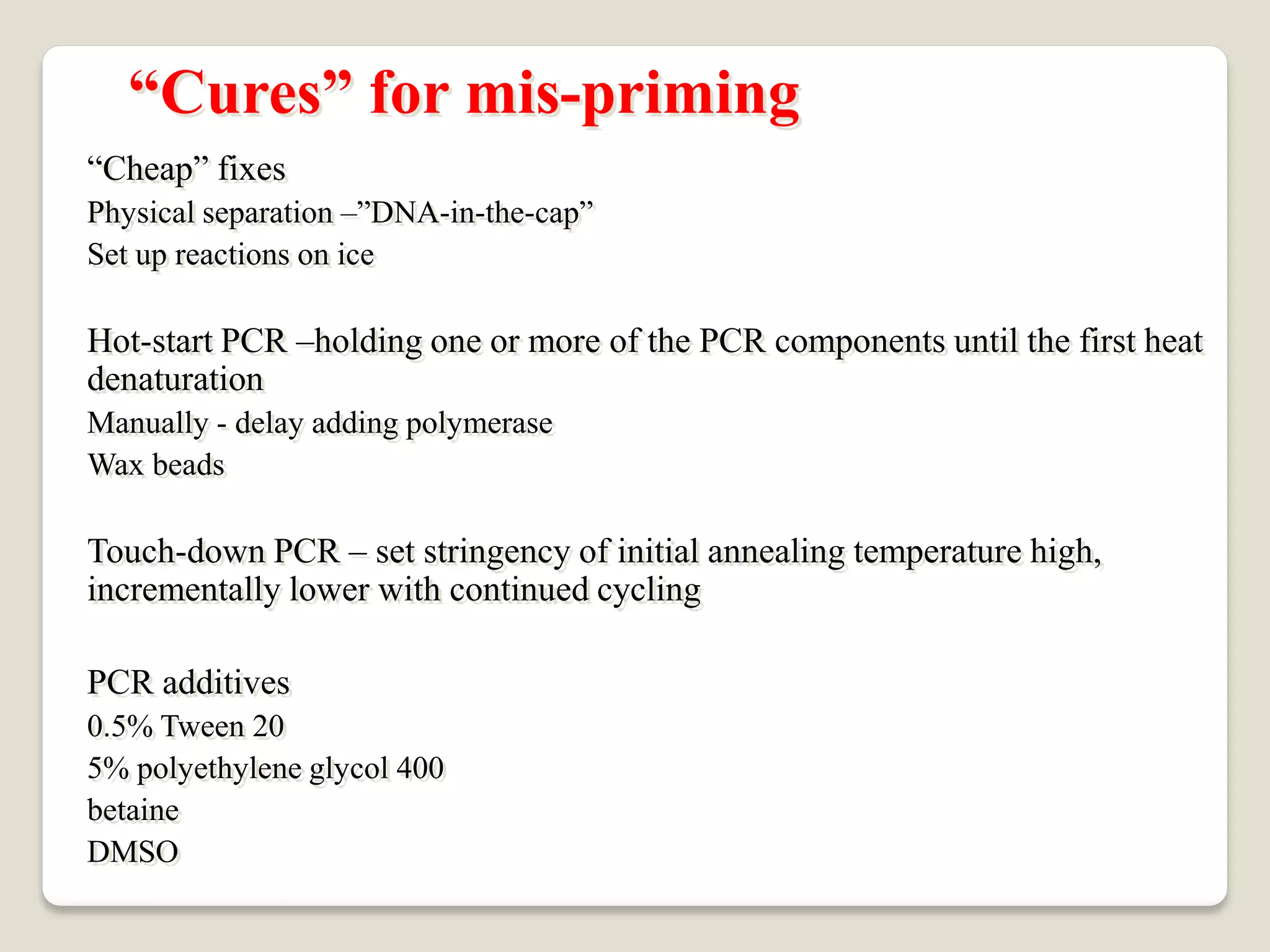 “Cheap” fixes
Physical separation –”DNA-in-the-cap”
Set up reactions on ice
Hot-start PCR –holding one or more of the PCR components until the first heat
denaturation
Manually - delay adding polymerase
Wax beads
Touch-down PCR – set stringency of initial annealing temperature high,
incrementally lower with continued cycling
PCR additives
0.5% Tween 20
5% polyethylene glycol 400
betaine
DMSO
“Cures” for mis-priming
 