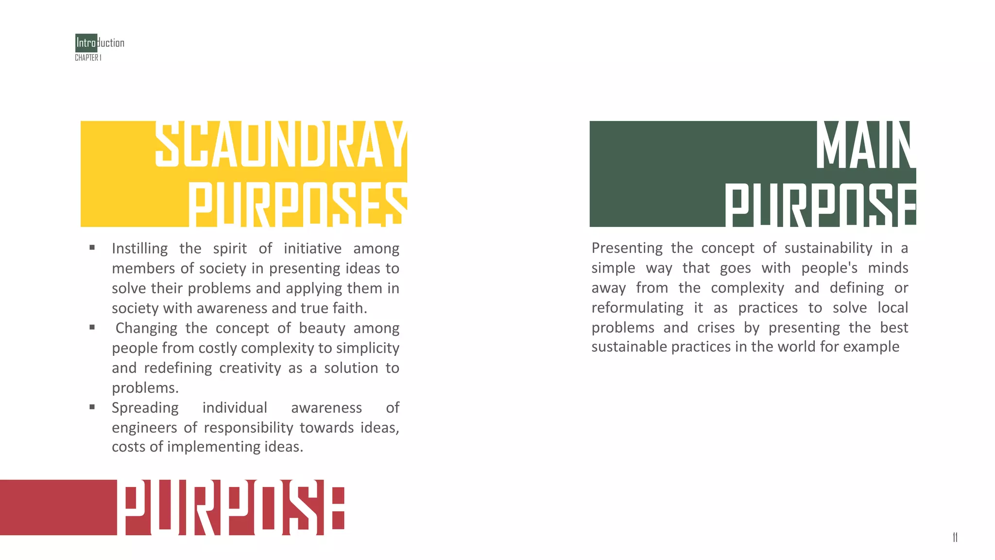 PURPOSE
‫خلقت‬
MAIN
PURPOSE
Presenting the concept of sustainability in a
simple way that goes with people's minds
away from the complexity and defining or
reformulating it as practices to solve local
problems and crises by presenting the best
sustainable practices in the world for example
SCAONDRAY
PURPOSES
▪ Instilling the spirit of initiative among
members of society in presenting ideas to
solve their problems and applying them in
society with awareness and true faith.
▪ Changing the concept of beauty among
people from costly complexity to simplicity
and redefining creativity as a solution to
problems.
▪ Spreading individual awareness of
engineers of responsibility towards ideas,
costs of implementing ideas.
Introduction
1
1
CHAPTER 1
11
 