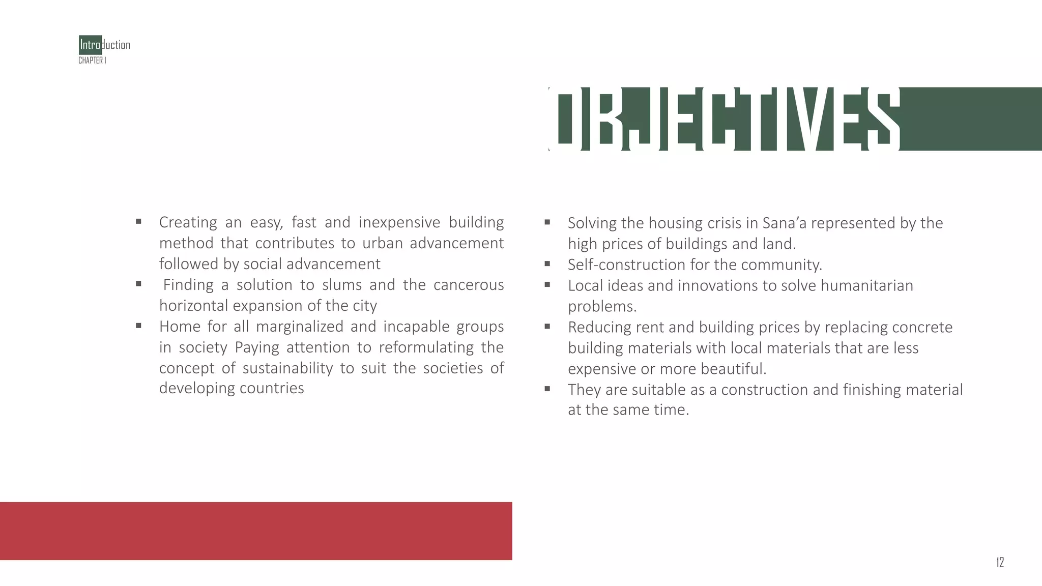 ‫خلقت‬
OBJECTIVES
▪ Solving the housing crisis in Sana’a represented by the
high prices of buildings and land.
▪ Self-construction for the community.
▪ Local ideas and innovations to solve humanitarian
problems.
▪ Reducing rent and building prices by replacing concrete
building materials with local materials that are less
expensive or more beautiful.
▪ They are suitable as a construction and finishing material
at the same time.
▪ Creating an easy, fast and inexpensive building
method that contributes to urban advancement
followed by social advancement
▪ Finding a solution to slums and the cancerous
horizontal expansion of the city
▪ Home for all marginalized and incapable groups
in society Paying attention to reformulating the
concept of sustainability to suit the societies of
developing countries
Introduction
1
2
CHAPTER 1
12
 