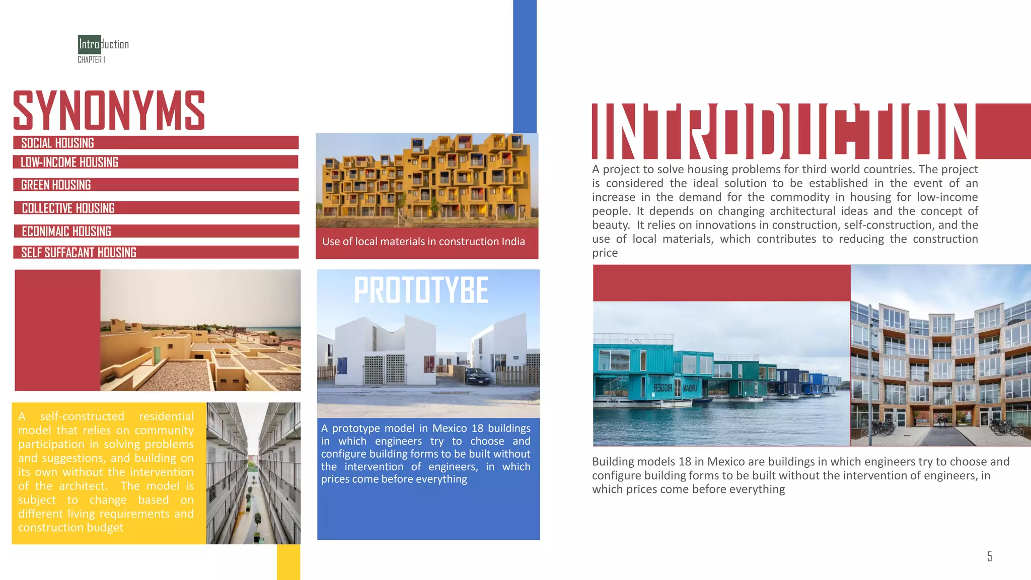 INTRODUCTION
AFFORDABLE
AFFOARDABLE HOUSING
Building models 18 in Mexico are buildings in which engineers try to choose and
configure building forms to be built without the intervention of engineers, in
which prices come before everything
A project to solve housing problems for third world countries. The project
is considered the ideal solution to be established in the event of an
increase in the demand for the commodity in housing for low-income
people. It depends on changing architectural ideas and the concept of
beauty. It relies on innovations in construction, self-construction, and the
use of local materials, which contributes to reducing the construction
price
SELF SUFFACANT HOUSING
SELF SUFFACANT HOUSING
SYNONYMS
SOCIAL HOUSING
LOW-INCOME HOUSING
GREEN HOUSING
COLLECTIVE HOUSING
ECONIMAIC HOUSING
Use of local materials in construction India
A prototype model in Mexico 18 buildings
in which engineers try to choose and
configure building forms to be built without
the intervention of engineers, in which
prices come before everything
A self-constructed residential
model that relies on community
participation in solving problems
and suggestions, and building on
its own without the intervention
of the architect. The model is
subject to change based on
different living requirements and
construction budget
Introduction
5
CHAPTER 1
PROTOTYBE
5
 