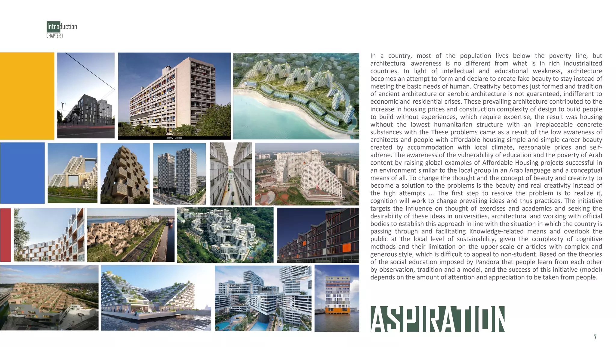 ASPIRATION
In a country, most of the population lives below the poverty line, but
architectural awareness is no different from what is in rich industrialized
countries. In light of intellectual and educational weakness, architecture
becomes an attempt to form and declare to create fake beauty to stay instead of
meeting the basic needs of human. Creativity becomes just formed and tradition
of ancient architecture or aerobic architecture is not guaranteed, indifferent to
economic and residential crises. These prevailing architecture contributed to the
increase in housing prices and construction complexity of design to build people
to build without experiences, which require expertise, the result was housing
without the lowest humanitarian structure with an irreplaceable concrete
substances with the These problems came as a result of the low awareness of
architects and people with affordable housing simple and simple career beauty
created by accommodation with local climate, reasonable prices and self-
adrene. The awareness of the vulnerability of education and the poverty of Arab
content by raising global examples of Affordable Housing projects successful in
an environment similar to the local group in an Arab language and a conceptual
means of all. To change the thought and the concept of beauty and creativity to
become a solution to the problems is the beauty and real creativity instead of
the high attempts ... The first step to resolve the problem is to realize it,
cognition will work to change prevailing ideas and thus practices. The initiative
targets the influence on thought of exercises and academics and seeking the
desirability of these ideas in universities, architectural and working with official
bodies to establish this approach in line with the situation in which the country is
passing through and facilitating Knowledge-related means and overlook the
public at the local level of sustainability, given the complexity of cognitive
methods and their limitation on the upper-scale or articles with complex and
generous style, which is difficult to appeal to non-student. Based on the theories
of the social education imposed by Pandora that people learn from each other
by observation, tradition and a model, and the success of this initiative (model)
depends on the amount of attention and appreciation to be taken from people.
Introduction
7
CHAPTER 1
 