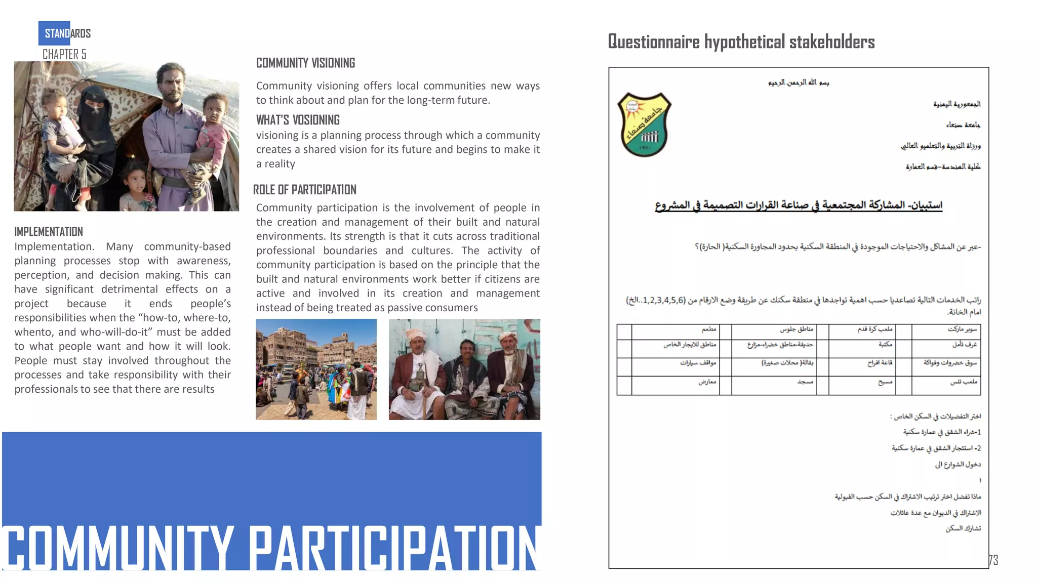 COMMUNITY VISIONING
COMMUNITY PARTICIPATION
Community visioning offers local communities new ways
to think about and plan for the long-term future.
WHAT’S VOSIONING
visioning is a planning process through which a community
creates a shared vision for its future and begins to make it
a reality
ROLE OF PARTICIPATION
Community participation is the involvement of people in
the creation and management of their built and natural
environments. Its strength is that it cuts across traditional
professional boundaries and cultures. The activity of
community participation is based on the principle that the
built and natural environments work better if citizens are
active and involved in its creation and management
instead of being treated as passive consumers
IMPLEMENTATION
Implementation. Many community-based
planning processes stop with awareness,
perception, and decision making. This can
have significant detrimental effects on a
project because it ends people’s
responsibilities when the “how-to, where-to,
whento, and who-will-do-it” must be added
to what people want and how it will look.
People must stay involved throughout the
processes and take responsibility with their
professionals to see that there are results
Questionnaire hypothetical stakeholders
STANDARDS
CHAPTER 5
73
 