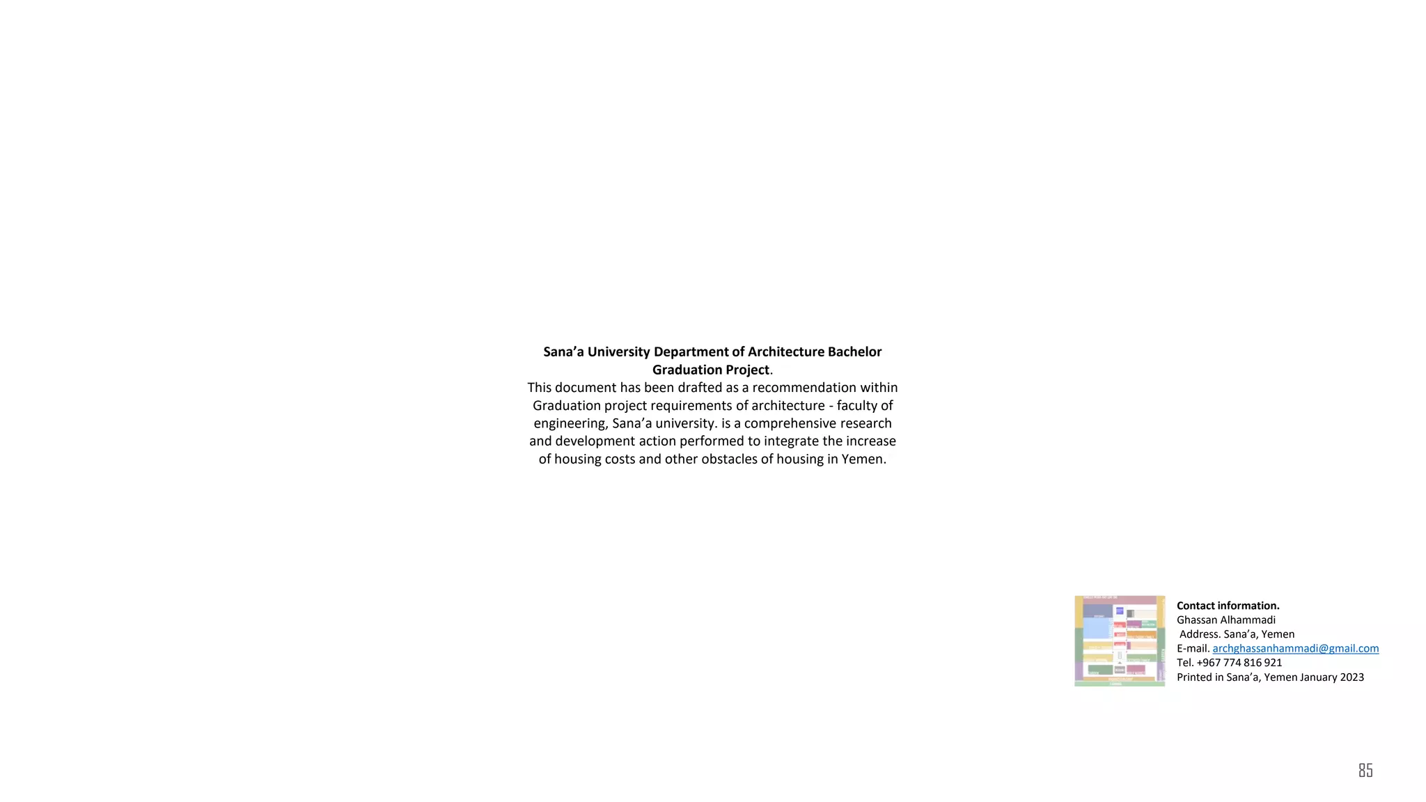 Sana’a University Department of Architecture Bachelor
Graduation Project.
This document has been drafted as a recommendation within
Graduation project requirements of architecture - faculty of
engineering, Sana’a university. is a comprehensive research
and development action performed to integrate the increase
of housing costs and other obstacles of housing in Yemen.
Contact information.
Ghassan Alhammadi
Address. Sana’a, Yemen
E-mail. archghassanhammadi@gmail.com
Tel. +967 774 816 921
Printed in Sana’a, Yemen January 2023
85
 