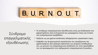 Σύνδρομο
επαγγελματικής
εξουθένωσης
• Το σύνδρομο επαγγελματικής εξουθένωσης είναι μια διαδικασία που
χαρακτηρίζεται από συστηματικό και μακροχρόνιο στρες και ένταση
στο επαγγελματικό περιβάλλον.
• Ορίζεται ως μια χρόνια κατάσταση αδιαχείριστου εργασιακού στρες.
• Εκφράζει την ψυχοσωματική καταπόνηση του εργαζόμενου και
χαρακτηρίζεται από γρήγορη εξάντληση των ψυχικών αποθεμάτων
του, με μείωση της επαγγελματικής απόδοσής του στην προσπάθεια
του να προσαρμοστεί στις καθημερινές επαγγελματικές δυσκολίες.
 
