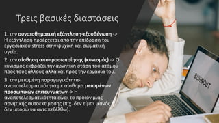 Τρεις βασικές διαστάσεις
1. την συναισθηματική εξάντληση-εξουθένωση ->
Η εξάντληση προέρχεται από την επίδραση του
εργασιακού stress στην ψυχική και σωµατική
υγεία.
2. την αίσθηση αποπροσωποίησης (κυνισμός) -> Ο
κυνισµός εκφράζει την αρνητική στάση του ατόμου
προς τους άλλους αλλά και προς την εργασία του.
3. την μειωμένη παραγωγικότητα-
αναποτελεσματικότητα με αίσθημα μειωμένων
προσωπικών επιτευγμάτων -> H
αναποτελεσµατικότητα είναι το προϊόν µιας
αρνητικής αυτοεκτίµησης (π.χ. δεν είμαι ικανός ή
δεν μπορώ να ανταπεξέλθω).
 