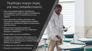 Περίληψη πηγών στρες
για τους εκπαιδευτικούς
• Κακή συμπεριφορά μαθητών (Προβλήματα
συμπεριφοράς των μαθητών αλλά και προβλήματα
που προκύπτουν από την απροθυμία τους για
μάθηση)
• Κακές εργασιακές συνθήκες (ελλείψεις στην
υλικοτεχνική υποδομή, προβληματικές συνθήκες
στέγασης π.χ. ακατάλληλες αίθουσες διδασκαλίας,
κακός φωτισμός)
• Έλλειψη πόρων (χαμηλές αμοιβές των
εκπαιδευτικών συγκριτικά με τους υπόλοιπους
δημόσιους υπαλλήλους)
• Φτωχές σχέσεις με τους συναδέλφους
• Υπερφόρτωση διδασκαλίας (Πίεση χρόνου που
αισθάνονται οι εκπαιδευτικοί να ολοκληρώσουν τη
σχολική ύλη σε συνδυασμό με τη χαμηλή σχολική
απόδοση των μαθητών)
• Υπερφόρτωση μη διδακτικών καθηκόντων
• Μειωμένη υποστήριξη από τη διοίκηση
 