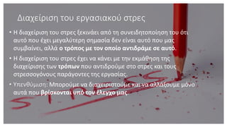 Διαχείριση του εργασιακού στρες
• Η διαχείριση του στρες ξεκινάει από τη συνειδητοποίηση του ότι
αυτό που έχει μεγαλύτερη σημασία δεν είναι αυτό που μας
συμβαίνει, αλλά ο τρόπος με τον οποίο αντιδράμε σε αυτό.
• Η διαχείριση του στρες έχει να κάνει με την εκμάθηση της
διαχείρισης των τρόπων που αντιδρούμε στο στρες και τους
στρεσσογόνους παράγοντες της εργασίας.
• Υπενθύμιση: Μπορούμε να διαχειριστούμε και να αλλάξουμε μόνο
αυτά που βρίσκονται υπό τον έλεγχο μας.
 
