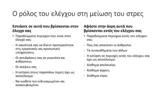 Ο ρόλος του ελέγχου στη μείωση του στρες
Εστιάστε σε αυτά που βρίσκονται στον
έλεγχο σας
• Παραδείγματα περιοχών που είναι στον
έλεγχό σας:
- Η ικανότητά σας να δίνετε προτεραιότητα
στις εργασιακές και προσωπικές
υποχρεώσεις.
- Οι αντιδράσεις σας σε γεγονότα και
ανθρώπους
- Οι σκέψεις σας
- Η εστίαση στους παραπάνω τομείς έχει ως
αποτέλεσμα:
- Να νιώθετε πιο ενδυναμωμένοι και
ανακουφισμένοι
Αφήστε στην άκρη αυτά που
βρίσκονται εκτός του ελέγχου σας
• Παραδείγματα περιοχών εκτός του ελέγχου
σας:
- Πώς σας απαντούν οι άνθρωποι
- Τα συναισθήματα των άλλων
- Η εστίαση σε περιοχές εκτός του ελέγχου σας
έχει ως αποτέλεσμα:
- Αίσθημα απελπισίας
- Αίσθημα άγχους
- Αίσθημα στρες
 