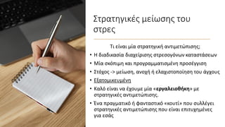 Στρατηγικές μείωσης του
στρες
Τι είναι μία στρατηγική αντιμετώπισης;
• Η διαδικασία διαχείρισης στρεσογόνων καταστάσεων
• Μία σκόπιμη και προγραμματισμένη προσέγγιση
• Στόχος -> μείωση, ανοχή ή ελαχιστοποίηση του άγχους
• Εξατομικευμένη
• Καλό είναι να έχουμε μία «εργαλειοθήκη» με
στρατηγικές αντιμετώπισης.
• Ένα πραγματικό ή φανταστικό «κουτί» που συλλέγει
στρατηγικές αντιμετώπισης που είναι επιτυχημένες
για εσάς
 