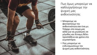 Πως όμως μπορούμε να
καλλιεργήσουμε την
ψυχική μας
ανθεκτικότητα;
• Μπορούμε να
φανταστούμε την
ανθεκτικότητα σαν ένα μυ.
Υπάρχει στο σώμα μας
αλλά για να μεγαλώσει σε
μέγεθος και δύναμη θέλει
προσπάθεια και χρόνο στο
γυμναστήριο.
• Πώς μπορούμε να
ενδυναμώσουμε την
ψυχική μας ανθεκτικότητα;
 