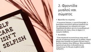 2. Φροντίδα
μυαλού και
σώματος
• Φροντίδα του σώματος:
- Η σωματική άσκηση, η υγιεινή διατροφή, η
ξεκούραση αποτελούν χρήσιμα εργαλεία για
την προσαρμογή του σώματος στο στρες.
Παράλληλα βοηθούν και στη συναισθηματική
απάντηση στο στρες, όπως το άγχος ή η
πεσμένη διάθεση.
• Αισιοδοξία:
- Είναι σημαντικό να πιστεύουμε στον εαυτό
μας και να κάνουμε όνειρα για το μέλλον. Καμιά
φορά είναι δύσκολο να είμαστε θετικοί όταν η
ζωή δεν πηγαίνει όπως θέλουμε. Μια αισιόδοξη
προοπτική μας δίνει τη δυνατότητα να
περιμένουμε ότι θα μας συμβούν καλά
πράγματα.
 