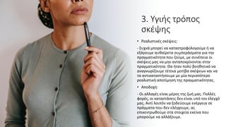 3. Υγιής τρόπος
σκέψης
• Ρεαλιστικές σκέψεις:
- Συχνά μπορεί να καταστροφολογούμε ή να
εξάγουμε αυθαίρετα συμπεράσματα για την
πραγματικότητα που ζούμε, με συνέπεια οι
σκέψεις μας να μην ανταποκρίνονται στην
πραγματικότητα. Θα ήταν πολύ βοηθητικό να
αναγνωρίζουμε τέτοια μοτίβα σκέψεων και να
τα αντικαταστήσουμε με μία περισσότερο
ρεαλιστική αποτίμηση της πραγματικότητας.
• Αποδοχή:
- Οι αλλαγές είναι μέρος της ζωή μας. Πολλές
φορές, οι καταστάσεις δεν είναι υπό τον έλεγχό
μας. Αντί λοιπόν να ξοδεύουμε ενέργεια σε
πράγματα που δεν ελέγχουμε, ας
επικεντρωθούμε στα στοιχεία εκείνα που
μπορούμε να αλλάξουμε.
 