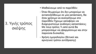 3. Υγιής τρόπος
σκέψης
• Μαθαίνουμε από το παρελθόν:
- Όταν θεωρούμε ότι δεν μπορούμε να
ανταπεξέλθουμε σε μία κατάσταση, θα
ήταν χρήσιμο να ανατρέξουμε στο
παρελθόν: Έχουμε καταφέρει να
διαχειριστούμε ανάλογες καταστάσεις;
Με ποιο τρόπο; Τι από αυτά θα
μπορούσαμε να εφαρμόσουμε και στην
παρούσα δυσκολία;
- Χρήση ημερολογίου (θετικοί και
αρνητικοί τρόποι αντίδρασης)
 