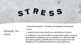 Ορισμός του
στρες
• Δυσκολία ορισμού -> Ποικίλοι και διαφορετικοί ορισμοί
• Αιτία:
1. πρόκειται για πολυεπίπεδη και πολυδιάστατη έννοια,
2. ανάλογα με την οπτική κάθε επιστημονικού πεδίου (ιατρική,
φυσιολογία, ψυχολογία, κοινωνιολογία κ.α.), αλλά και κάθε
ερευνητή χωριστά, αποδίδονται στο στρες ορισμοί που είτε
διαφέρουν είτε αλληλεπικαλύπτονται και συγχέονται.
 