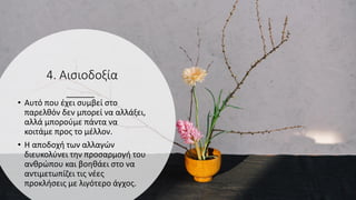 4. Αισιοδοξία
• Αυτό που έχει συμβεί στο
παρελθόν δεν μπορεί να αλλάξει,
αλλά μπορούμε πάντα να
κοιτάμε προς το μέλλον.
• Η αποδοχή των αλλαγών
διευκολύνει την προσαρμογή του
ανθρώπου και βοηθάει στο να
αντιμετωπίζει τις νέες
προκλήσεις με λιγότερο άγχος.
 