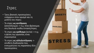 Στρες
• Τρεις βασικές προσεγγίσεις
υπάρχουν στον ορισμό και τη
μελέτη του στρες:
- Το στρες ως αντίδραση
(αποτέλεσμα) -> π.χ. όταν βρίσκομαι
στη δουλειά νιώθω ένταση/στρες
- Το στρες ως ερέθισμα (αιτία) -> π.χ.
η φύση της εργασίας είναι
στρεσογόνα
- Το στρες ως αλληλεπίδραση ->
σύνθετη διαδικασία που
ενσωματώνει τις παραπάνω δύο
προσεγγίσεις
 