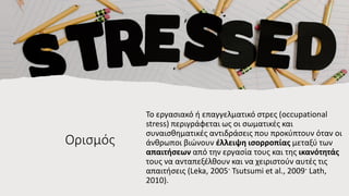 Ορισμός
Το εργασιακό ή επαγγελματικό στρες (occupational
stress) περιγράφεται ως οι σωματικές και
συναισθηματικές αντιδράσεις που προκύπτουν όταν οι
άνθρωποι βιώνουν έλλειψη ισορροπίας μεταξύ των
απαιτήσεων από την εργασία τους και της ικανότητάς
τους να ανταπεξέλθουν και να χειριστούν αυτές τις
απαιτήσεις (Leka, 2005· Tsutsumi et al., 2009· Lath,
2010).
 