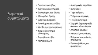 Σωματικά
συμπτώματα
• Πόνοι στο στήθος
• Συχνά κρυολογήματα
• Διαταραχές του ύπνου
• Μειωμένη όρεξη
• Έντονη εφίδρωση
• Λιποθυμικά επεισόδια
• Υψηλή αρτηριακή πίεση
• Διαρκές αίσθημα
αδυναμίας
• Συχνή δυσπεψία
• Κοιλιακά άλγη
• Διαταραχές περιόδου
• Κνησμούς
• Ταχυπαλμίες
• Τρόμο και ταραχή
• Γενική ανησυχία
• Χαμηλή θερμοκρασία
άνω και κάτω άκρων
• Απώλεια βάρους
• Νευρικές συσπάσεις
• Κράμπες και μυϊκούς
σπασμούς
• Πονοκεφάλους και
ημικρανίες
 