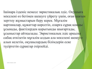 www.zharar.com
Ішінара ізденіс немесе эвристикалық әдіс. Оқушыға
мәселені өз бетімен шешуге үйрету үшін, оған шағын
зерттеу жұмыстарын беру керек. Мұғалім
картиналар, құжаттар көрсетіп, оларға сұрақ қоюды
ұсынады, фактілерден қорытынды шығартады,
ұсыныстар айтқызады. Эвристикалық әдіс арқылы
сабақ өткізетін мұғалім алдын ала мәселені шешуге
алып келетін, оқушылардың білімдерін еске
түсіртетін сұрақтар әзірлейді.
 