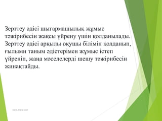 www.zharar.com
Зерттеу әдісі шығармашылық жұмыс
тәжірибесін жақсы үйрену үшін қолданылады.
Зерттеу әдісі арқылы оқушы білімін қолданып,
ғылыми таным әдістерімен жұмыс істеп
үйреніп, жаңа мәселелерді шешу тәжірибесін
жинақтайды.
 