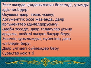 Эссе жазуда қолданылатын белсенді, ұтымды
әдіс-тәсілдер:
Оқушыға даяр тезис ұсыну;
Аргументтік эссе жазғанда, даяр
аргументтер (дәлелдерұсыну;
Әдеби эсседе, даяр талдаулар ұсыну
арқылы, жүйелі жазуға бағдар беру;
Эссенің құрылымдық жүйесінің даяр
үлгілерін беру;
Даяр үлгідегі сөйлемдер беру
Сұрақтар қою т.б
 