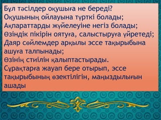 Бұл тәсілдер оқушыға не береді?
Оқушының ойлауына түрткі болады;
Ақпараттарды жүйелеуіне негіз болады;
Өзіндік пікірін оятуға, салыстыруға үйретеді;
Даяр сөйлемдер арқылы эссе тақырыбына
ашуға талпынады;
Өзінің стиілін қалыптастырады.
Сұрақтарға жауап бере отырып, эссе
тақырыбының өзектілігін, маңыздылығын
ашады
 