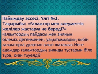 Пайымдау эссесі. Үлгі №3.
Тақырыбы: «Ғаламтор мен әлеуметтік
желілер жастарға не береді?»
Ғаламтордың пайдасы мен зиянын
білеміз.Дегенменен, уақытымыздың көбін
ғаламторға ұрлатып алып жатамыз.Неге
адамдар ғаламтордың зиянды тұстарын біле
тұра, оған тәуелді?
 