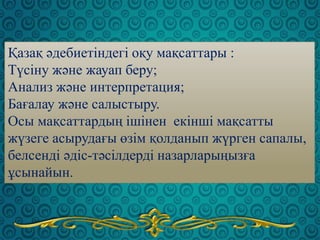Қазақ әдебиетіндегі оқу мақсаттары :
Түсіну және жауап беру;
Анализ және интерпретация;
Бағалау және салыстыру.
Осы мақсаттардың ішінен екінші мақсатты
жүзеге асырудағы өзім қолданып жүрген сапалы,
белсенді әдіс-тәсілдерді назарларыңызға
ұсынайын.
 